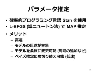 パラメータ推定
•  確率的プログラミング⾔語 Stan を使⽤
•  L-BFGS (準ニュートン法) で MAP 推定
•  メリット
–  ⾼速
–  モデルの記述が容易
–  モデルを柔軟に変更可能 (周期の追加など)
–  ベイズ推定にも切り替え可能 (低速)
19
 