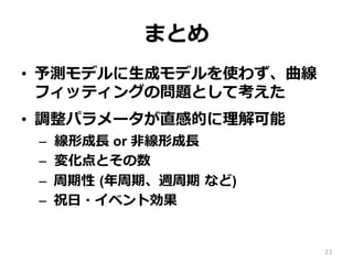 まとめ
•  予測モデルに⽣成モデルを使わず、曲線
フィッティングの問題として考えた
•  調整パラメータが直感的に理解可能
–  線形成⻑ or ⾮線形成⻑
–  変化点とその数
–  周期性 (年周期、週周期 など)
–  祝⽇・イベント効果
23
 