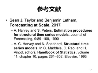 参考⽂献
•  Sean J. Taylor and Benjamin Letham,
Forecasting at Scale, 2017
–  A. Harvey and S. Peters, Estimation procedures
for structural time series models, Journal of
Forecasting, 9:89–108, 1990
–  A. C. Harvey and N. Shephard, Structural time
series models, In G. Maddala, C. Rao, and H.
Vinod, editors, Handbook of Statistics, volume
11, chapter 10, pages 261–302. Elsevier, 1993
24
 