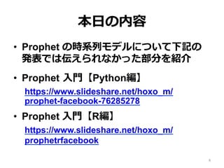 本⽇の内容
•  Prophet の時系列モデルについて下記の
発表では伝えられなかった部分を紹介
•  Prophet ⼊⾨【Python編】
https://www.slideshare.net/hoxo_m/
prophet-facebook-76285278
•  Prophet ⼊⾨【R編】
https://www.slideshare.net/hoxo_m/
prophetrfacebook
4
 