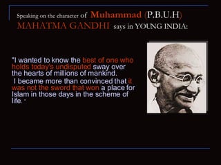Speaking on the character  of  Muhammad  ( P.B.U.H )   MAHATMA GANDHI   says in YOUNG INDIA: "I wanted to know the  best of one who holds today's undisputed  sway over the hearts of millions of mankind.  I became more than convinced that  it was not the sword that won  a place for Islam   in those days in the scheme of life . “ 