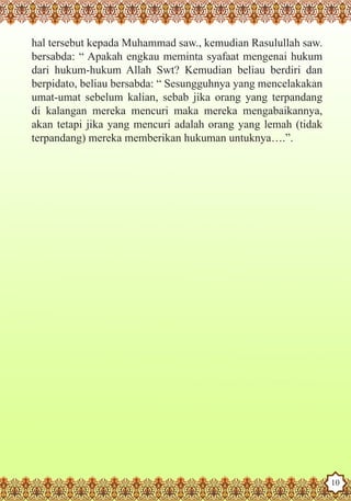 hal tersebut kepada Muhammad saw., kemudian Rasulullah saw.
    bersabda: “ Apakah engkau meminta syafaat mengenai hukum
    dari hukum-hukum Allah Swt? Kemudian beliau berdiri dan
    berpidato, beliau bersabda: “ Sesungguhnya yang mencelakakan
    umat-umat sebelum kalian, sebab jika orang yang terpandang
    di kalangan mereka mencuri maka mereka mengabaikannya,
    akan tetapi jika yang mencuri adalah orang yang lemah (tidak
    terpandang) mereka memberikan hukuman untuknya….”.




The Prophet as a Husband

Rasoulallah.net Versions
                                                                   10
 