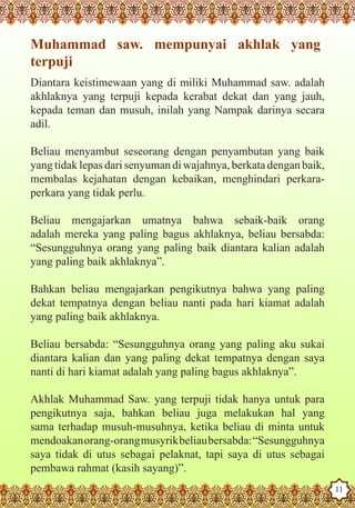 Muhammad saw. mempunyai akhlak yang
   terpuji
   Diantara keistimewaan yang di miliki Muhammad saw. adalah
   akhlaknya yang terpuji kepada kerabat dekat dan yang jauh,
   kepada teman dan musuh, inilah yang Nampak darinya secara
   adil.

   Beliau menyambut seseorang dengan penyambutan yang baik
   yang tidak lepas dari senyuman di wajahnya, berkata dengan baik,
   membalas kejahatan dengan kebaikan, menghindari perkara-
   perkara yang tidak perlu.

   Beliau mengajarkan umatnya bahwa sebaik-baik orang
   adalah mereka yang paling bagus akhlaknya, beliau bersabda:
   “Sesungguhnya orang yang paling baik diantara kalian adalah
   yang paling baik akhlaknya”.

   Bahkan beliau mengajarkan pengikutnya bahwa yang paling
   dekat tempatnya dengan beliau nanti pada hari kiamat adalah
   yang paling baik akhlaknya.

   Beliau bersabda: “Sesungguhnya orang yang paling aku sukai
   diantara kalian dan yang paling dekat tempatnya dengan saya
   nanti di hari kiamat adalah yang paling bagus akhlaknya”.

   Akhlak Muhammad Saw. yang terpuji tidak hanya untuk para
   pengikutnya saja, bahkan beliau juga melakukan hal yang
   sama terhadap musuh-musuhnya, ketika beliau di minta untuk
   mendoakan orang-orang musyrik beliau bersabda: “Sesungguhnya
   saya tidak di utus sebagai pelaknat, tapi saya di utus sebagai
The Prophet as a Husband
   pembawa rahmat (kasih sayang)”.
Rasoulallah.net Versions
                                                                      11
 