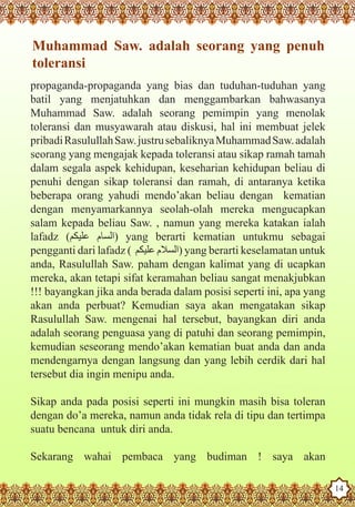 Muhammad Saw. adalah seorang yang penuh
    toleransi
   propaganda-propaganda yang bias dan tuduhan-tuduhan yang
   batil yang menjatuhkan dan menggambarkan bahwasanya
   Muhammad Saw. adalah seorang pemimpin yang menolak
   toleransi dan musyawarah atau diskusi, hal ini membuat jelek
   pribadi Rasulullah Saw. justru sebaliknya Muhammad Saw. adalah
   seorang yang mengajak kepada toleransi atau sikap ramah tamah
   dalam segala aspek kehidupan, keseharian kehidupan beliau di
   penuhi dengan sikap toleransi dan ramah, di antaranya ketika
   beberapa orang yahudi mendo’akan beliau dengan kematian
   dengan menyamarkannya seolah-olah mereka mengucapkan
   salam kepada beliau Saw. , namun yang mereka katakan ialah
   lafadz (‫ )السام عليكم‬yang berarti kematian untukmu sebagai
   pengganti dari lafadz ( ‫ )السالم عليكم‬yang berarti keselamatan untuk
   anda, Rasulullah Saw. paham dengan kalimat yang di ucapkan
   mereka, akan tetapi sifat keramahan beliau sangat menakjubkan
   !!! bayangkan jika anda berada dalam posisi seperti ini, apa yang
   akan anda perbuat? Kemudian saya akan mengatakan sikap
   Rasulullah Saw. mengenai hal tersebut, bayangkan diri anda
   adalah seorang penguasa yang di patuhi dan seorang pemimpin,
   kemudian seseorang mendo’akan kematian buat anda dan anda
   mendengarnya dengan langsung dan yang lebih cerdik dari hal
   tersebut dia ingin menipu anda.

   Sikap anda pada posisi seperti ini mungkin masih bisa toleran
   dengan do’a mereka, namun anda tidak rela di tipu dan tertimpa
   suatu bencana untuk diri anda.

   Sekarang wahai pembaca yang budiman ! saya akan
The Prophet as a Husband

Rasoulallah.net Versions
                                                                          14
 