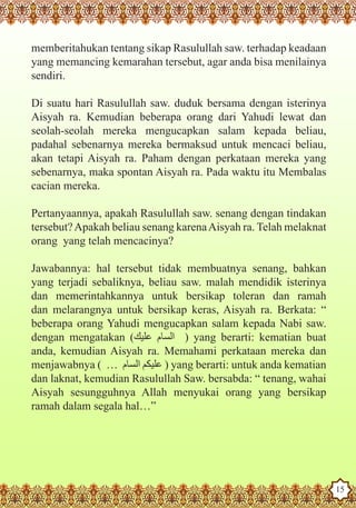 memberitahukan tentang sikap Rasulullah saw. terhadap keadaan
   yang memancing kemarahan tersebut, agar anda bisa menilainya
   sendiri.

   Di suatu hari Rasulullah saw. duduk bersama dengan isterinya
   Aisyah ra. Kemudian beberapa orang dari Yahudi lewat dan
   seolah-seolah mereka mengucapkan salam kepada beliau,
   padahal sebenarnya mereka bermaksud untuk mencaci beliau,
   akan tetapi Aisyah ra. Paham dengan perkataan mereka yang
   sebenarnya, maka spontan Aisyah ra. Pada waktu itu Membalas
   cacian mereka.

   Pertanyaannya, apakah Rasulullah saw. senang dengan tindakan
   tersebut? Apakah beliau senang karena Aisyah ra. Telah melaknat
   orang yang telah mencacinya?

   Jawabannya: hal tersebut tidak membuatnya senang, bahkan
   yang terjadi sebaliknya, beliau saw. malah mendidik isterinya
   dan memerintahkannya untuk bersikap toleran dan ramah
   dan melarangnya untuk bersikap keras, Aisyah ra. Berkata: “
   beberapa orang Yahudi mengucapkan salam kepada Nabi saw.
   dengan mengatakan (‫ ‏‏‏ ‏ السام عليك‬yang berarti: kematian buat
                                      )
   anda, kemudian Aisyah ra. Memahami perkataan mereka dan
   menjawabnya ( … ‫ ‏‏‏‏عليكم السام‬yang berarti: untuk anda kematian
                                 )
   dan laknat, kemudian Rasulullah Saw. bersabda: “ tenang, wahai
   Aisyah sesungguhnya Allah menyukai orang yang bersikap
   ramah dalam segala hal…”




The Prophet as a Husband

Rasoulallah.net Versions
                                                                       15
 