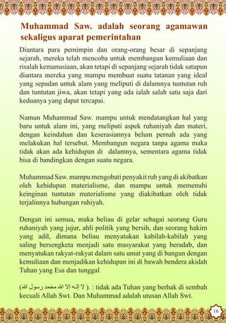 Muhammad Saw. adalah seorang agamawan
    sekaligus aparat pemerintahan
   Diantara para pemimpin dan orang-orang besar di sepanjang
   sejarah, mereka telah mencoba untuk membangun kemuliaan dan
   risalah kemanusiaan, akan tetapi di sepanjang sejarah tidak satupun
   diantara mereka yang mampu membuat suatu tatanan yang ideal
   yang sepadan untuk alam yang meliputi di dalamnya tuntutan ruh
   dan tuntutan jiwa, akan tetapi yang ada ialah salah satu saja dari
   keduanya yang dapat tercapai.

   Namun Muhammad Saw. mampu untuk mendatangkan hal yang
   baru untuk alam ini, yang meliputi aspek ruhaniyah dan materi,
   dengan keindahan dan keserasiannya belum pernah ada yang
   melakukan hal tersebut. Membangun negara tanpa agama maka
   tidak akan ada kehidupan di dalamnya, sementara agama tidak
   bisa di bandingkan dengan suatu negara.

   Muhammad Saw. mampu mengobati penyakit ruh yang di akibatkan
   oleh kehidupan materialisme, dan mampu untuk memenuhi
   keinginan tuntutan materialisme yang diakibatkan oleh tidak
   terjalinnya hubungan ruhiyah.

   Dengan ini semua, maka beliau di gelar sebagai seorang Guru
   ruhaniyah yang jujur, ahli politik yang bersih, dan seorang hakim
   yang adil, dimana beliau menyatukan kabilah-kabilah yang
   saling bersengketa menjadi satu masyarakat yang beradab, dan
   menyatukan rakyat-rakyat dalam satu umat yang di bangun dengan
   kemuliaan dan menjadikan kehidupan ini di bawah bendera akidah
   Tuhan yang Esa dan tunggal

   (‫ : .) ال إلـه إال هللا محمد رسول هللا‬tidak ada Tuhan yang berhak di sembah
Thekecuali as a Husband Dan Muhammad adalah utusan Allah Swt.
    Prophet Allah Swt.

Rasoulallah.net Versions
                                                                                 16
 