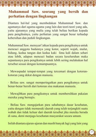 Muhammad Saw. seorang yang bersih dan
   perhatian dengan lingkungan
   Diantara hal-hal yang membedakan Muhammad Saw. dan
   agamanya dari agama-agama yang lain dan teori-teori yang ada,
   yaitu ajarannya yang mulia yang telah beliau berikan kepada
   para pengikutnya, yaitu perhatian yang sangat besar terhadap
   kebersihan dan peduli lingkungan.

   Muhammad Saw. mensyari’atkan kepada para pengikutnya untuk
   mencuci anggota badannya yang kotor, seperti wajah, mulut,
   hidung, kedua tangan dan kedua kaki lima kali dalam sehari
   atau lebih, adapun mencuci badan secara keseluruhan maka
   sepantasnya para pengikutnya untuk lebih sering melakukan hal
   tersebut sesuai dengan kemampuannya.

   · Mewaspadai tempat-tempat yang tercemari dengan kotoran-
   kotoran yang dekat dengan manusia.

   · Beliau saw. sangat memperingatkan para pengikutnya untuk
   benar-benar bersih dari kotoran sisa makanan manusia.

   · Mewajibkan para pengikutnya untuk membersihkan pakaian
   mereka yang bernajis.

   · Beliau Saw. mengajarkan para sahabatnya dasar kesehatan,
   yaitu dengan tidak memasuki daerah yang telah terjangkiti suatu
   wabah dan tidak keluar dari daerah tersebut jika mereka berada
   di sana, demi menjaga kesehatan masyarakat secara umum.

   Inilah diantara ajaran-ajaran dan masih banyak lagi yang lain yang
The Prophet as a Husband

Rasoulallah.net Versions
                                                                        17
 