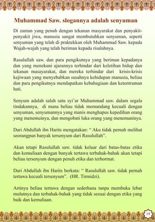 Muhammad Saw. slogannya adalah senyuman
   Di zaman yang penuh dengan tekanan masyarakat dan penyakit-
   penyakit jiwa, manusia sangat membutuhkan senyuman, seperti
   senyuman yang telah di praktekkan oleh Muhammad Saw. kepada
   Wajah-wajah yang telah beriman kepada risalahnya.

   Rasulullah saw. dan para pengikutnya yang beriman kepadanya
   dan yang menekuni ajarannya terhindar dari keletihan hidup dan
   tekanan masayarakat, dan mereka terhindar dari krisis-krisis
   kejiwaan yang menyebabkan susahnya kehidupan manusia, beliau
   dan para pengikutnya mendapatkan kebahagiaan dan ketentraman
   hati.

   Senyum adalah salah satu syi’ar Muhammad saw. dalam segala
   tindakannya, di mana beliau tidak memandang kecuali dengan
   senyuman, senyumannya yang manis menghapus kepedihan orang
   yang menemuinya, dan mengobati luka orang yang menemaninya.

   Dari Abdullah ibn Harits mengatakan: “ Aku tidak pernah melihat
   seorangpun banyak tersenyum dari Rasulullah”.

   Akan tetapi Rasulullah saw. tidak keluar dari batas-batas etika
   dan kemuliaan dengan banyak tertawa terbahak-bahak akan tetapi
   beliau tersenyum dengan penuh etika dan terhormat.

   Dari Abdullah ibn Harits berkata: “ Rasulullah saw. tidak pernah
   tertawa kecuali tersenyum”. (HR. Tirmidzi).

   Artinya beliau tertawa dengan sederhana tanpa membuka lebar
   mulutnya dan terbahak-bahak yang tidak sesuai dengan etika yang
   baik dan kemuliaan.
The Prophet as a Husband

Rasoulallah.net Versions
                                                                      19
 