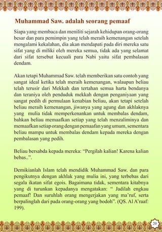 Muhammad Saw. adalah seorang pemaaf
   Siapa yang membaca dan meniliti sejarah kehidupan orang-orang
   besar dan para pemimpin yang telah meraih kemenangan setelah
   mengalami kekalahan, dia akan mendapati pada diri mereka satu
   sifat yang di miliki oleh mereka semua, tidak ada yang selamat
   dari sifat tersebut kecuali para Nabi yaitu sifat pembalasan
   dendam.

   Akan tetapi Muhammad Saw. telah memberikan satu contoh yang
   sangat ideal ketika telah meraih kemenangan, walaupun beliau
   telah terusir dari Mekkah dan tertahan semua harta bendanya
   dan teraniya oleh penduduk mekkah dengan penganiyaan yang
   sangat pedih di permulaan kenabian beliau, akan tetapi setelah
   beliau meraih kemenangan, jiwanya yang agung dan akhlaknya
   yang mulia tidak memperkenankan untuk membalas dendam,
   bahkan beliau memaafkan setiap yang telah menzaliminya dan
   memaafkan setiap orang dengan pemaafan yang umum, sementara
   beliau mampu untuk membalas dendam kepada mereka dengan
   pembalasan yang pedih.

   Beliau bersabda kepada mereka: “Pergilah kalian! Karena kalian
   bebas..”.

   Demikianlah Islam telah mendidik Muhammad Saw. dan para
   pengikutnya dengan akhlak yang mulia ini, yang terbebas dari
   segala ikatan sifat egois. Bagaimana tidak, sementara kitabnya
   yang di turunkan kepadanya mengatakan: “ Jadilah engkau
   pemaaf! Dan suruhlah orang mengerjakan yang ma’ruf, serta
   berpalinglah dari pada orang-orang yang bodoh”. (QS. Al A’raaf:
   199).
The Prophet as a Husband

Rasoulallah.net Versions
                                                                     20
 