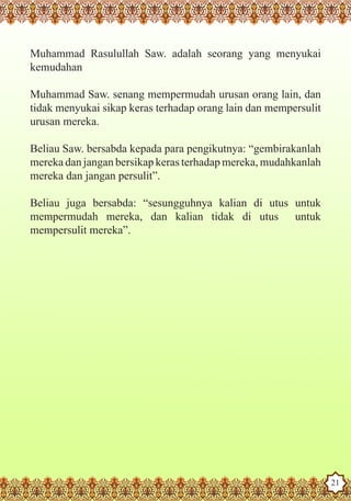 Muhammad Rasulullah Saw. adalah seorang yang menyukai
   kemudahan

   Muhammad Saw. senang mempermudah urusan orang lain, dan
   tidak menyukai sikap keras terhadap orang lain dan mempersulit
   urusan mereka.

   Beliau Saw. bersabda kepada para pengikutnya: “gembirakanlah
   mereka dan jangan bersikap keras terhadap mereka, mudahkanlah
   mereka dan jangan persulit”.

   Beliau juga bersabda: “sesungguhnya kalian di utus untuk
   mempermudah mereka, dan kalian tidak di utus untuk
   mempersulit mereka”.




The Prophet as a Husband

Rasoulallah.net Versions
                                                                    21
 