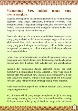 Muhammad Saw.                   adalah        teman         yang
   menyenangkan
   Bagaimana sikap anda, jika anda sangat menyintai sesuatu dengan
   kecintaan yang sangat mendalam, kemudian seseorang telah
   menghinakannya? Bagaimana sikap anda, jika anda seorang ahli
   ibadah, kemudian seseorang telah mengotori tempat ibadah anda
   dengan cara yang kasar atau kurang ajar?

   Pasti anda akan marah, dan akan memberikan hukuman kepada
   orang yang melakukan hal tersebut dengan segera, akan tetapi
   Muhammad Saw. tidak melakukan hal tersebut, karena beliau
   orang yang penuh dengan pertimbangan, bahkan beliau sangat
   mengontrol perasaannya, beliau mengontrol akalnya sebelum
   melakukan tindakan.

   Beliau Saw. memperbaiki setiap kejadian dengan sikap lapang dan
   pandangan yang luas kedepan, anda dapat memperhatikan kejadian
   berikut, yang bisa di jadikan dalil terhadap apa yang kami katakan.

   Seorang dari pedalaman datang ketempat beliau, dia tidak
   mempunyai permasalahan di kota Madinah , yang yang telah di
   bangun oleh Muhammad Saw. diantara para pengikutnya di ibu
   kota yang baru tersebut, namun orang pedalaman ini melakukan
   tindakan yang mengherankan terhadap orang-orang madinah.

   Anda akan melihat, seperti apa tindakan tersebut dan akhlaknya
   yang mengherankan?

   Ya, di antara akhlak yang sangat mengherankan jika seseorang
   mendatangi tempat yang umum dan terhormat kemudian kencing
Thedi depan aumum, inilah yang di lakukan orang arab pedalaman
   Prophet as Husband

Rasoulallah.net Versions
                                                                         22
 