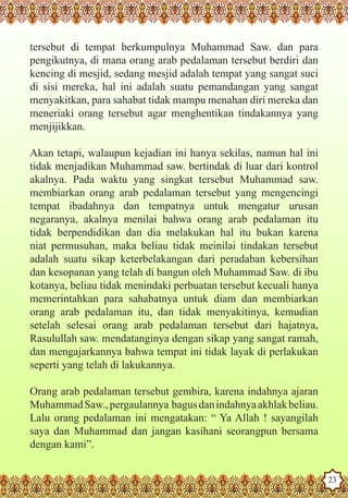 tersebut di tempat berkumpulnya Muhammad Saw. dan para
   pengikutnya, di mana orang arab pedalaman tersebut berdiri dan
   kencing di mesjid, sedang mesjid adalah tempat yang sangat suci
   di sisi mereka, hal ini adalah suatu pemandangan yang sangat
   menyakitkan, para sahabat tidak mampu menahan diri mereka dan
   meneriaki orang tersebut agar menghentikan tindakannya yang
   menjijikkan.

   Akan tetapi, walaupun kejadian ini hanya sekilas, namun hal ini
   tidak menjadikan Muhammad saw. bertindak di luar dari kontrol
   akalnya. Pada waktu yang singkat tersebut Muhammad saw.
   membiarkan orang arab pedalaman tersebut yang mengencingi
   tempat ibadahnya dan tempatnya untuk mengatur urusan
   negaranya, akalnya menilai bahwa orang arab pedalaman itu
   tidak berpendidikan dan dia melakukan hal itu bukan karena
   niat permusuhan, maka beliau tidak meinilai tindakan tersebut
   adalah suatu sikap keterbelakangan dari peradaban kebersihan
   dan kesopanan yang telah di bangun oleh Muhammad Saw. di ibu
   kotanya, beliau tidak menindaki perbuatan tersebut kecuali hanya
   memerintahkan para sahabatnya untuk diam dan membiarkan
   orang arab pedalaman itu, dan tidak menyakitinya, kemudian
   setelah selesai orang arab pedalaman tersebut dari hajatnya,
   Rasulullah saw. mendatanginya dengan sikap yang sangat ramah,
   dan mengajarkannya bahwa tempat ini tidak layak di perlakukan
   seperti yang telah di lakukannya.

   Orang arab pedalaman tersebut gembira, karena indahnya ajaran
   Muhammad Saw., pergaulannya bagus dan indahnya akhlak beliau.
   Lalu orang pedalaman ini mengatakan: “ Ya Allah ! sayangilah
   saya dan Muhammad dan jangan kasihani seorangpun bersama
   dengan kami”.
The Prophet as a Husband

Rasoulallah.net Versions
                                                                      23
 