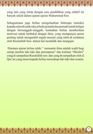 yang lain yang mirip dengan cara pendidikan yang efektif ini
  banyak sekali dalam ajaran-ajaran Muhammad Saw.

  Sebagaimana juga beliau mengeluarkan beberapa instruksi
  kepada seluruh anak rakyat baik pemuda dan pemudi untuk belajar
  dengan bersungguh-sungguh, kemudian beliau memberikan
  motivasi untuk berbekal dengan ilmu, yang mempunyai peran
  penting untuk mengambil segala macam yang telah di ceritakan
  oleh Rasulullah Saw. dalam hal mendidik dan mengajar.

   Diantara ajaran beliau ialah: “ menuntut ilmu adalah wajib bagi
  setiap muslim laki-laki dan perempuan” dan kalimat “Muslim”
  yang di sampaikan Rasulullah saw. dan yang di sampaikan oleh al
  Qur’an yang turun kepada beliau mencakup laki-laki dan wanita.




The Prophet as a Husband

Rasoulallah.net Versions
                                                                     27
 
