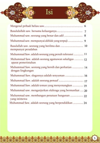 Isi
Mengenal pribadi beliau saw....................................................... 6
Rasululullah saw. bersama keluarganya..................................... 7
Muhammad saw. seorang yang benar dan adil .......................... 8
Muhammad saw. mempunyai akhlak yang terpuji ..................... 9
Rasulullah saw. seorang yang berilmu dan ................................ 10
mempunyai peradaban
Muhammad Saw. adalah seorang yang penuh toleransi .............. 11
Muhammad Saw. adalah seorang agamawan sekaligus ............. 12
aparat pemerintahan
Muhammad Saw. seorang yang bersih dan perhatian ................ 14
dengan lingkungan
Muhammad Saw. slogannya adalah senyuman .......................... 16
Muhammad Saw. adalah seorang pemaaf ................................... 17
Muhammad Saw. adalah teman yang menyenangkan ............... 19
Muhammad saw. menganjurkan olahraga yang bermanfaat ..... 20
Muhammad saw. membangun penataan bangunan .................. 22
yang istimewa
Muhammad Saw. adalah seorang yang berpendidikan .............. 24




                                                                                       5
 