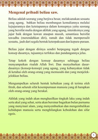 Mengenal pribadi beliau saw.
   Beliau adalah seorang yang berjiwa besar, melaksanakan sesuatu
   yang agung, bahkan beliau membangun kemuliannya melalui
   kejujurannya dan ketetapannya dalam konsepnya yaitu seorang
   yang bersifat mulia dengan akhlak yang agung, interaksinya yang
   jujur baik dengan kawan ataupun musuh, senantiasa bersifat
   tawadhu (merendahkan diri), ramah dan tidak mempersulit
   sesuatu, jauh dari segala bentuk keterpaksaan dan kepura-puraan.

   Beliau jujur dengan dirinya sendiri berpegang teguh dengan
   konsep dasarnya, tujuannya terfokus dan pandangannya jelas.

   Tetap kokoh dengan konsep dasarnya sehingga beliau
   menyampaikan risalah Allah Swt. Dan menyebarkan dasar-
   dasarnya (konsep-konsep) yang agung, yang kebanyakan tidak
   di ketahui oleh orang-orang yang memusuhi dan yang menjelek-
   jelekkan beliau.

   Mengumpulkan seluruh bentuk kebaikan yang di terima oleh
   fitrah, dan seluruh sifat kesempurnaan manusia yang di harapkan
   oleh orang-orang yang berakal.

   Akhlak yang indah akan menghasilkan tingkah laku yang indah
   serta akal yang sehat, serta akan bersinar bagaikan bulan purnama
   yang menyinari alam, yang menyemburkan dan mengembalikan
   kehidupan manusia serta menghilangkan kebodohan dan sifar
   egois.



The Prophet as a Husband

Rasoulallah.net Versions
                                                                       6
 