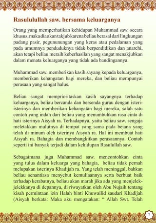 Rasululullah saw. bersama keluarganya
   Orang yang memperhatikan kehidupan Muhammad saw. secara
   khusus, maka dia akan takjub karena beliau berasal dari lingkungan
   padang pasir, pegununungan yang keras atau pedalaman yang
   pada umumnya penduduknya tidak berpendidikan dan anarchi,
   akan tetapi beliau meraih keberhasilan yang sangat menakjubkan
   dalam menata keluarganya yang tidak ada bandingannya.

   Muhammad saw. memberikan kasih sayang kepada keluarganya,
   memberikan kehangatan bagi mereka, dan beliau mempunyai
   perasaan yang sangat halus.

   Beliau sangat memprioritaskan kasih sayangnya terhadap
   keluarganya, beliau bercanda dan bersenda gurau dengan isteri-
   isterinya dan memberikan kehangatan bagi mereka, salah satu
   contoh yang indah dari beliau yang menumbuhkan rasa cinta di
   hati isterinya Aisyah ra. Terhadapnya, yaitu beliau saw. sengaja
   meletakkan mulutnya di tempat yang sama pada bejana yang
   telah di minum oleh isterinya Aisyah ra. Hal ini membuat hati
   Aisyah ra. Bahagia dan membangkitkan perasaannya. Contoh
   seperti ini banyak terjadi dalam kehidupan Rasulullah saw.

   Sebagaimana juga Muhammad saw. mencontohkan cinta
   yang tulus dalam keluarga yang bahagia, beliau tidak pernah
   melupakan isterinya Khadijah ra. Yang telah meninggal, bahkan
   beliau senantiasa menyebut kemuliaannya serta berbuat baik
   terhadap kerabatnya, beliau akan marah jika ada yang menjelek-
   jelekkanya di depannya, di riwayatkan oleh Abu Nujaih tentang
   kisah permintaan izin Halah binti Khuwailid saudari Khadijah
   (Aisyah berkata: Maka aku mengatakan: “ Allah Swt. Telah
The Prophet as a Husband

Rasoulallah.net Versions
                                                                        7
 