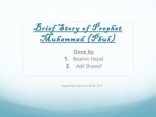 Brief Story of Prophet
Muhammad (Pbuh)
Done by
1. Ibrahim Hayat
2. Adil Shareef
Prepared by Diallo M A, 03.03. 2012
 