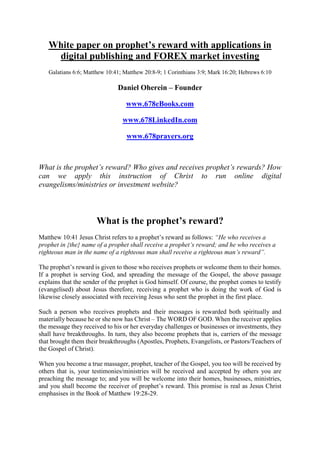 White paper on prophet’s reward with applications in
digital publishing and FOREX market investing
Galatians 6:6; Matthew 10:41; Matthew 20:8-9; 1 Corinthians 3:9; Mark 16:20; Hebrews 6:10
Daniel Oherein – Founder
www.678eBooks.com
www.678LinkedIn.com
www.678prayers.org
What is the prophet’s reward? Who gives and receives prophet’s rewards? How
can we apply this instruction of Christ to run online digital
evangelisms/ministries or investment website?
What is the prophet’s reward?
Matthew 10:41 Jesus Christ refers to a prophet’s reward as follows: “He who receives a
prophet in {the} name of a prophet shall receive a prophet’s reward; and he who receives a
righteous man in the name of a righteous man shall receive a righteous man’s reward”.
The prophet’s reward is given to those who receives prophets or welcome them to their homes.
If a prophet is serving God, and spreading the message of the Gospel, the above passage
explains that the sender of the prophet is God himself. Of course, the prophet comes to testify
(evangelised) about Jesus therefore, receiving a prophet who is doing the work of God is
likewise closely associated with receiving Jesus who sent the prophet in the first place.
Such a person who receives prophets and their messages is rewarded both spiritually and
materially because he or she now has Christ – The WORD OF GOD. When the receiver applies
the message they received to his or her everyday challenges or businesses or investments, they
shall have breakthroughs. In turn, they also become prophets that is, carriers of the message
that brought them their breakthroughs (Apostles, Prophets, Evangelists, or Pastors/Teachers of
the Gospel of Christ).
When you become a true massager, prophet, teacher of the Gospel, you too will be received by
others that is, your testimonies/ministries will be received and accepted by others you are
preaching the message to; and you will be welcome into their homes, businesses, ministries,
and you shall become the receiver of prophet’s reward. This promise is real as Jesus Christ
emphasises in the Book of Matthew 19:28-29.
 