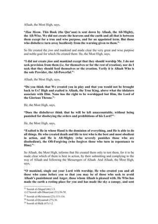 Allaah, the Most High, says,
“Haa Meem. This Book (the Qur’aan) is sent down by Allaah, the All-Mighty,
the All-Wise. We did not create the heavens and the earth and all that is between
them except for a true and wise purpose, and for an appointed term. But those
who disbelieve turn away heedlessly from the warning given to them.”31
So He created the jinn and mankind and made clear the very great and wise purpose
and noble goal for which He created them. He, the Most High, says,
“I did not create jinn and mankind except that they should worship Me. I do not
seek provision from them (i.e. for themselves or for the rest of creation), nor do I
seek that they should feed themselves or the creation. Verily it is Allaah Who is
the sole Provider, the All-Powerful.”32
Allaah, the Most High, says,
“Do you think that We created you in play and that you would not be brought
back to Us? High and exalted is Allaah, the True King, above what the idolaters
associate with Him. None has the right to be worshipped but Him, the Lord of
the Glorious Throne.”33
He, the Most High, says,
“Does the disbeliever think that he will be left unaccountable, without being
punished for disobeying the orders and prohibitions of his Lord?”34
He, the Most High, says,
“Exalted is He in whose Hand is the dominion of everything, and He is able to do
all things. He who created death and life to test who is the best and most obedient
in action, and He is All-Mighty (who severely punishes those who are
disobedient), the Oft-Forgiving (who forgives those who turn in repentance to
Him).”35
So Allaah, the Most High, informs that He created them only to test them, for it to be
made clear which of them is best in action, by their submitting and complying to the
way of Allaah and following the Messengers of Allaah. And Allaah, the Most High,
says,
“O mankind, single out your Lord with worship; He who created you and all
those who came before you so that you may be of those who seek to avoid
Allaah’s punishment and Anger, those whom Allaah is pleased with. He Who has
made the earth a resting place for you and has made the sky a canopy, and sent
31 Soorah al-Ahqaaf (46):1-3.
3232 Soorah adh-Dhaariyaat (51):56-58.
33 Soorah al-Mu'minoon (23):115-116.
34 Soorah al-Qiyaamah (75):36.
35 Soorah al-Mulk (67):1-2.
 