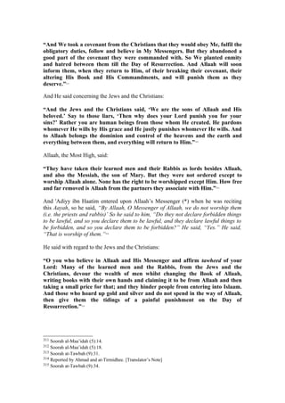 “And We took a covenant from the Christians that they would obey Me, fulfil the
obligatory duties, follow and believe in My Messengers. But they abandoned a
good part of the covenant they were commanded with. So We planted enmity
and hatred between them till the Day of Resurrection. And Allaah will soon
inform them, when they return to Him, of their breaking their covenant, their
altering His Book and His Commandments, and will punish them as they
deserve.”311
And He said concerning the Jews and the Christians:
“And the Jews and the Christians said, ‘We are the sons of Allaah and His
beloved.’ Say to those liars, ‘Then why does your Lord punish you for your
sins?’ Rather you are human beings from those whom He created. He pardons
whomever He wills by His grace and He justly punishes whomever He wills. And
to Allaah belongs the dominion and control of the heavens and the earth and
everything between them, and everything will return to Him.”312
Allaah, the Most High, said:
“They have taken their learned men and their Rabbis as lords besides Allaah,
and also the Messiah, the son of Mary. But they were not ordered except to
worship Allaah alone. None has the right to be worshipped except Him. How free
and far removed is Allaah from the partners they associate with Him.”313
And 'Adiyy ibn Haatim entered upon Allaah’s Messenger (*) when he was reciting
this Aayah, so he said, “By Allaah, O Messenger of Allaah, we do not worship them
(i.e. the priests and rabbis)’ So he said to him, “Do they not declare forbidden things
to be lawful, and so you declare them to be lawful, and they declare lawful things to
be forbidden, and so you declare them to be forbidden?” He said, “Yes.” He said,
“That is worship of them.”314
He said with regard to the Jews and the Christians:
“O you who believe in Allaah and His Messenger and affirm tawheed of your
Lord: Many of the learned men and the Rabbis, from the Jews and the
Christians, devour the wealth of men whilst changing the Book of Allaah,
writing books with their own hands and claiming it to be from Allaah and then
taking a small price for that; and they hinder people from entering into Islaam.
And those who hoard up gold and silver and do not spend in the way of Allaah,
then give them the tidings of a painful punishment on the Day of
Ressurrection.”315
311 Soorah al-Maa’idah (5):14.
312 Soorah al-Maa’idah (5):18.
313 Soorah at-Tawbah (9):31.
314 Reported by Ahmad and at-Tirmidhee. [Translator’s Note]
315 Soorah at-Tawbah (9):34.
 