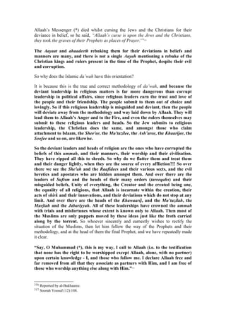 Allaah’s Messenger (*) died whilst cursing the Jews and the Christians for their
deviance in belief, so he said, “Allaah’s curse is upon the Jews and the Christians,
they took the graves of their Prophets as places of Prayer.'”316
The Aayaat and ahaadeeth rebuking them for their deviations in beliefs and
manners are many, and there is not a single Aayah mentioning a rebuke of the
Christian kings and rulers present in the time of the Prophet, despite their evil
and corruption.
So why does the Islamic da’wah have this orientation?
It is because this is the true and correct methodology of da’wah, and because the
deviant leadership in religious matters is far more dangerous than corrupt
leadership in political affairs, since religious leaders earn the trust and love of
the people and their friendship. The people submit to them out of choice and
lovingly. So if this religious leadership is misguided and deviant, then the people
will deviate away from the methodology and way laid down by Allaah. They will
lead them to Allaah’s Anger and to the Fire, and even the rulers themselves may
submit to these religious leaders and heads. So the Jew submits to religious
leadership, the Christian does the same, and amongst those who claim
attachment to Islaam, the Shee'ee, the Mu'tazilee, the Ash’aree, the Khaarijee, the
Soofee and so on, are likewise.
So the deviant leaders and heads of religion are the ones who have corrupted the
beliefs of this ummah, and their manners, their worship and their civilisation.
They have ripped all this to shreds. So why do we flatter them and treat them
and their danger lightly, when they are the source of every affliction?!! So over
there we see the She'ah and the Raafidees and their various sects, and the evil
heretics and apostates who are hidden amongst them. And over there are the
leaders of Sufism and the heads of their many orders (tareeqahs) and their
misguided beliefs, Unity of everything, the Creator and the created being one,
the equality of all religions, that Allaah is incarnate within the creation, their
acts of shirk and their innovations, and their deviations which do not stop at any
limit. And over there are the heads of the Khawaarij, and the Mu’tazilah, the
Murjiah and the Jabariyyah. All of these leaderships have crowned the ummah
with trials and misfortunes whose extent is known only to Allaah. Then most of
the Muslims are only puppets moved by these ideas just like the froth carried
along by the torrent. So whoever sincerely and earnestly wishes to rectify the
situation of the Muslims, then let him follow the way of the Prophets and their
methodology, and at the head of them the final Prophet, and we have repeatedly made
it clear.
“Say, O Muhammad (*), this is my way, I call to Allaah (i.e. to the testification
that none has the right to be worshipped except Allaah, alone, with no partner)
upon certain knowledge - I, and those who follow me. I declare Allaah free and
far removed from all that they associate as partners with Him, and I am free of
those who worship anything else along with Him.”317
316 Reported by al-Bukhaaree.
317 Soorah Yoosuf (12):108.
 