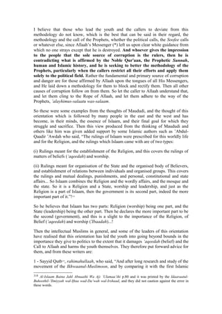 I believe that those who lead the youth and the callers to deviate from this
methodology do not know, which is the best that can be said in their regard, the
methodology and the call of the Prophets, whether the political calls, the Soofee calls
or whatever else, since Allaah’s Messenger (*) left us upon clear white guidance from
which no one strays except that he is destroyed. And whoever gives the impression
to the people that the sole source of corruption is the rulers, then he is
contradicting what is affirmed by the Noble Qur'aan, the Prophetic Sunnah,
human and Islamic history, and he is seeking to better the methodology of the
Prophets, particularly when the callers restrict all their efforts and apply them
solely to the political field. Rather the fundamental and primary source of corruption
and danger are for those affirmed by Allaah upon the tongues of all His Messengers,
and He laid down a methodology for them to block and rectify them. Then all other
causes of corruption follow on from them. So let the caller to Allaah understand that,
and let them cling to the Rope of Allaah, and let them adhere to the way of the
Prophets, ’alayhimus-salaatu was-salaam.
So these were some examples from the thoughts of Maududi, and the thought of this
orientation which is followed by many people in the east and the west and has
become, in their minds, the essence of Islaam, and their final goal for which they
struggle and sacrifice. Then this view produced from the thinking of Maududi and
others like him was given added support by some Islamic authors such as ’Abdul-
Qaadir ’Awdah who said, “The rulings of Islaam were prescribed for this worldly life
and for the Religion, and the rulings which Islaam came with are of two types:
(i) Rulings meant for the establishment of the Religion, and this covers the rulings of
matters of beliefs (‘aqeedah) and worship.
(ii) Rulings meant for organisation of the State and the organised body of Believers,
and establishment of relations between individuals and organised groups. This covers
the rulings and mutual dealings, punishments, and personal, constitutional and state
affairs... So Islaam combines the Religion and the wordly affairs, and the mosque and
the state. So it is a Religion and a State, worship and leadership, and just as the
Religion is a part of Islaam, then the government is its second part, indeed the more
important part of it.”!318
So he believes that Islaam has two parts: Religion (worship) being one part, and the
State (leadership) being the other part. Then he declares the more important part to be
the second (government), and this is a slight to the importance of the Religion, of
Belief (‘aqeedah) and worship ('Ibaadah)...!
Then the intellectual Muslims in general, and some of the leaders of this orientation
have realised that this orientation has led the youth into going beyond bounds in the
importance they give to politics to the extent that it damages ‘aqeedah (belief) and the
Call to Allaah and harms the youth themselves. They therefore put forward advice for
them, and from these writers are:
1 - Sayyid Qutb319
, rahimahullaah, who said, “And after long research and study of the
movement of the Ikhwaanul-Muslimoon, and by comparing it with the first Islamic
318 Al-Islaam Baina Jahl Abnaaihi Wa Ajz ’Ulamaa’ihi p.80 and it was printed by the Idaaraatul-
Buhoothil-’Ilmiyyah wal-Iftaa wad-Da’wah wal-Irshaad, and they did not caution against the error in
these words.
 