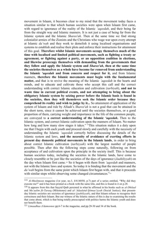 movement in Islaam, it becomes clear to my mind that the movement today faces a
situation similar to that which human societies were upon when Islaam first came,
with regard to ignorance of the reality of the Islamic ‘aqeedah, and their being far
from the straight way and Islamic manners. It is not just a case of being far from the
Islamic system and the Islamic Sharee'ah. Then at the same time we find strong
colonialist armies of the Zionists and the Christians who wage war upon every attempt
at Islamic da’wah and they work to demolish it using localised organisations and
systems to establish and realise their plots and enforce their instructions for attainment
of this goal. Therefore whilst Islamic movements occupy themselves much of the
time with localised and limited political movements, such as fighting a treaty or
agreement, or fighting against a party, or an opposition coalition in elections,
and likewise preoccupy themselves with demanding from the governments that
they follow and apply the Islamic system and Sharee'ah, then at the same time
the societies themselves as a whole have become far removed from understanding
the Islamic ‘aqeedah and from concern and respect for it, and from Islamic
manners, therefore the Islamic movements must begin with the fundamental
matter, and that is to revive the meaning of the Islamic ‘aqeedah in the hearts and
minds, and to educate and cultivate those who accept this call and the correct
understanding with correct Islamic education and cultivation (tarbiyah), and not to
waste time in current political events, and not attempting to bring about the
obligatory Islamic system by seizing power before the Islamic basis is found in
the societies, then they will themsleves seek the Islamic order because they
comprehend its reality and wish to judge by it... So attainment of application of the
system of Islaam and rule by Allaah’s Sharee'ah is not a goal that can be attained in
the short term, since it cannot be achieved until the societies themselves, or a good
proportion of them, carrying weight and importance in the life of the common people,
are conveyed to a correct understanding of the Islamic ‘aqeedah. Then to the
Islamic system, and correct Islamic cultivation upon the manners of Islaam. No matter
how long and how many slow stages it takes.” “This situation makes it a duty upon
me that I begin with each youth and proceed slowly and carefully with the necessity of
understanding the Islamic ‘aqeedah correctly before discussing the details of the
Islamic system and laws, and the necessity of avoidance of exerting efforts in
present day domestic political movements in the Islamic lands, in order to bring
about correct Islamic cultivation (tarbiyyah) with the largest number of people
possible. Then after this the following steps come naturally, following on from
acceptance of and cultivation upon the principle in the society itself. This is because
human societies today, including the societies in the Islamic lands, have come to
closely resemble or be just like the societies of the days of ignorance (Jaahiliyyah) on
the day when Islaam first came.320
So it began with them from ‘aqeedah and manners,
not with the Islamic laws and system. So today it is binding that the movement and the
da’wah begins from the same point which Islaam first began with, and that it proceeds
with similar steps whilst observing some changed circumstances.”321
319 Al-Muslimoon magazine (1st year, no.3, 4/61405H, p.7) part of a series entitled, “Why did they
execute me?” and it has been printed as a book with the same title, and this is found in it on p.28.
320 It appears from this that Sayyid Qutb persisted in what he affirmed in his books such as al-Dhilaal
and Ma’aalim fit-Tareeq (Milestones) and al-’Adaalatul-Ijtimaa’iyyah (Social Justice), that present-
day Islamic societies are societies of ignorance (jaahiliyyah), and that Islaam refuses to recognise their
correctness and their Islaam. But our witness of the Islamic nature of this is due to examining the results
that come about, which is that being totally preoccupied with politics harms the Islamic youth and does
not benefit them.
321 Limaadhaa A'damoonee pp.6-7 in the magazine, and pp.28-30 and 34 of the book.
 