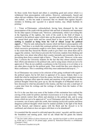 So these words from Sayyid and others is something good and correct which is a
withdrawal from preoccupation with politics. However, unfortunately, Sayyid and
others did not withdraw from mistakes in ‘aqeedah and thinking which are still read
and studied... so this has made it necessary that we should warn against Sayyid’s
mistakes in thinking and ‘aqeedah in a special treatise, may Allaah facilitate its
printing.322
2 - ’Umar at-Tilmisaanee, rahimahullaah, having been dismayed by the total
preoccupation of the youth with the political side and lack of attention and importance
for the other aspects of Islaam said, “However, unfortunately, whilst I am writing this
at the beginning of the eighties, the work of the youth in the field of Islaam is
restricted to the political aspect which takes up the greatest share of their efforts, and
has caused them great strain and has caused them to lose a great deal. It is as if
nothing is counted as being from the Call of Allaah except the political
aspect!....” Then he said, indicating the reasons which led them to preoccupation with
politics, “And there is no doubt that continual political events and the means through
which successive governments sought to solve them, imposed themselves upon Egypt
to the extent that they forced the Muslim youth to give their view about them and to
suggest the solution. And whoever prevents the University students from thinking and
giving their view about what affects their country internally and externally, then he is
preventing them from a natural right of theirs...” Then he said, “However, at the same
time, I criticise the University students for the fact that they almost entirely restrict
their efforts and attention to the political side, and to using means which are not to be
approved of. They do not establish a conference in the University or in al-Azhar or in
any other place except for the political goals. Then would that they were objective in
these conferences. This is something which they must understand and keep to...”323
So at-Tilmisaanee was correct in his criticism of this going overboard with regard to
the political aspect, but he fell short in appraisal of its causes. Indeed, there is no
doubt that what he mentioned is from the causes, but there are more important reasons
producing a stronger effect upon the minds and emotions of the youth. These are the
political thoughts which they grow up on, like the thoughts of al-Maududi which we
have discussed in what has preceded in this treatise, and that was only a small part of
a great deal from his writings and the writings of others from the leaders of this
orientation.
So if it is the case that even some of the leaders of this oreintation have realised the
craving of the youth for politics and their excessiveness in it to the point that, “They
almost entirely restrict their efforts and attention to the political side, and to using
means which are not to be approved of,” as at-Tilmisaanee said, then why do they not
re-examine, out of mercy upon this youth, their training (tarbiyyah) systems and those
dangerous political thoughts which must be studied carefully in the light of the Book
and the Sunnah, and whatever agrees with the Book and the Sunnah is to be
confirmed, and whatever does not agree with them is to be abandoned?
It is essential that the ummah is cultivated upon the correct ‘aqeedah, and this must be
the foundation and starting point. And we ask Allaah that He grants the Islamic
322 The first Arabic edition of Adwaa Islaamiyyah 'alaa ’Aqeedah Sayyid Qutb wa fikrihi was printed
in 1414H and is a book of 238 printed pages, printed by Maktabatul-Ghurabaa in al-Madeenah.
[Translator’s Note]
323 Al-Mawhoob Ustaadhul-Jeel p.90.
 
