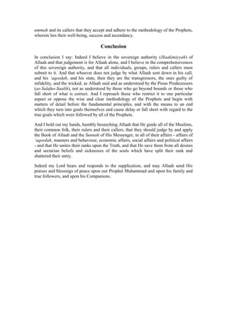 ummah and its callers that they accept and adhere to the methodology of the Prophets,
wherein lies their well-being, success and ascendancy.
Conclusion
In conclusion I say: Indeed I believe in the sovereign authority (Haakimiyyah) of
Allaah and that judgement is for Allaah alone, and I believe in the comprehensiveness
of this sovereign authority, and that all individuals, groups, rulers and callers must
submit to it. And that whoever does not judge by what Allaah sent down in his call,
and his ‘aqeedah, and his state, then they are the transgressors, the ones guilty of
infidelity, and the wicked, as Allaah said and as understood by the Pious Predecessors
(as-Salafus-Saalih), not as understood by those who go beyond bounds or those who
fall short of what is correct. And I reproach those who restrict it to one particular
aspect or oppose the wise and clear methodology of the Prophets and begin with
matters of detail before the fundamental principles, and with the means to an end
which they turn into goals themselves and cause delay or fall short with regard to the
true goals which were followed by all of the Prophets.
And I hold out my hands, humbly beseeching Allaah that He guide all of the Muslims,
their common folk, their rulers and their callers, that they should judge by and apply
the Book of Allaah and the Sunnah of His Messenger, in all of their affairs - affairs of
‘aqeedah, manners and behaviour, economic affairs, social affairs and political affairs
- and that He unites their ranks upon the Truth, and that He save them from all desires
and sectarian beliefs and sicknesses of the souls which have split their rank and
shattered their untiy.
Indeed my Lord hears and responds to the supplication, and may Allaah send His
praises and blessings of peace upon our Prophet Muhammad and upon his family and
true followers, and upon his Companions.
 