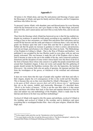 Appendix I324
All praise is for Allaah alone, and may He send praises and blessings of peace upon
the Messenger of Allaah, and upon his family and true followers, and his Companions
and those who follow his way.
To proceed, I praise Allaah, with abundant, pure and blessed praise for every blessing
which He has bestowed on me, and I give thanks to Him, the Most High, and praise
and extol Him, and I cannot praise and extol Him as truly befits Him, and no-one can
do so.
Then from the blessings which Allaah has bestowed on me is that He has enabled me,
despite my weakness, to speak the truth openly according to my capability, whether in
writing or face to face encounters, so I thank Him and praise Him with praise such as
would fill the heavens and the earth and whatever is between them. I also ask that He
grants me firmness upon that until I meet Him and that He is pleased with me. I
further ask that He grants me increase in guidance to what is correct, and protection,
and I do not forget, and all praise is for Allaah, that when my book, ‘The Methodology
of the Prophets in Calling to Allaah - That is the Way of Wisdom and Intellect,’ was
published it was accepted by the true Muslim youth in every place with joy and was
greatly welcomed. This was because it made the call of the Prophets clear to them,
until it became as clear as the sun in the middle of the day, and it removed confusion,
distortions and the deception of some writers whose hearts were like those of devils in
the form of humans those whose only concern is to gather the people around them and
around their fraudulent slogans. It does not worry such people that this gathering of
people should include the Raafidees (extreme Shee’ah), the hypocrites, the heretical
Khawaarij,325
the extreme Sufis who are guilty of apostasy, the ignorant and their like
from the worshippers of the graves, or whichever of the wretched and unfortunate
groups.
It does not worry them that this type of people rally together with them and rally to
their slogans, despite the evil consequences of this in this world and the Hereafter.
This is because they are as they were described by Allaah’s Messenger (*), “Callers
to the gates of Hell, whoever answers their call will be thrown into it,” and because
they are as the sincere, truthful and trustworthy Messenger (*) described them,
“Devils in the bodies of humans.” If this is not the case then what is it that causes
them, and those who follow their lead, to flee from and separate themselves from the
clear and radiant way and methodology of the Prophets, which is made clear by the
Qur'aan and shown to be their way and their methodology?
Tawheed of Allaah with regard to this His names and attributes, tawheed of Allaah in
His lordship, and tawheed of Allaah in His worship, and to disbelieve and reject
everything that is worshipped besides Him - that is the pure religion. Allaah the Most
High, says:
324 In the orignal Arabic print this was the “Introduction to the Second Edition.”
325 For more details on the Shee’ah and the Khawaarij refer to “The Devils Deception”, edited by Abu
Ameenah Bilal Philips (Al-Hidaayah Publishing and Distribution, 1996).
 