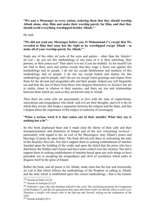 “We sent a Messenger to every nation, ordering them that they should worship
Allaah alone, obey Him and make their worship purely for Him, and that they
should avoid everything worshipped besides Allaah.”326
He said:
“We did not send any Messenger before you, O Muhammad (*), except that We
revealed to Him that none has the right to be worshipped except Allaah - so
make all of your worship purely for Allaah.”327
Study any of the other da’wahs of the sects and parties - other than the Salafee328
da’wah - do you see this methodology or any trace of it in their schooling, their
persons, or their jamaa'aat? Then show it to me if you are truthful. As for myself I do
not find in these sects and parties except that they wage a fierce war against this
methodology and its people. I do not see except belittlement and mockery of this
methodology and its people. I do not see except hatred and enmity for this
methodology and its people, and I do not see except warm greetings and respect from
them for the deviant and misguided calls and their people. Indeed you will frequently
see and hear the last of these from those who disguise themselves as Salafees but are
in reality closer in relation to their enemies, and there are ties and relationships
between them which are such as they are known only to Allaah.
Then there are some who are passionately in love with the state of superstitions,
innovations and misguidance who think- and evil are their thoughts, and evil is the lie
which they invent- that Imake a separation between the religion and the State, and that
I dispute about the importance of the subject of authority of sovereignty.
“What a serious word it is that comes out of their mouths! What they say is
nothing but a lie”329
So this book displeased them and it made clear the falsity of their calls and their
misrepresentation and distortion of Islaam and of the text concerning tawheed -
particularly with regard to the da’wah of the Messengers, may Allaah’s praise and
blessings of peace be upon them. The book did not join them in welcoming the state
of the Raafidee Shee'ahs. Nor did it support them in seeking establishment of statelets
founded upon the building of the tombs and upon the belief that the pious who have
died know the Hidden and Unseen and have some control over the creation. Nor did it
support them in seeking establishment of statelets based upon any such things as have
preceded, nor in accepting the misguidance and shirk of secularism which seeks to
disguise itself in the guise of Islaam.
Rather the book, and all praise is for Allaah, made clear that the true and trustworthy
da’wah is that which follows the methodology of the Prophets in calling to Allaah,
and the state which is established upon this correct methodology - that is the Islamic
326 Soorah an-Nahl (16):36.
327 Soorah al-Ambiyaa (21):25.
328 Publisher’s note: One who attributes himself to the salaf. The salaf being primarily the Companions
of the Prophet (*), and the two generations that came after them (taabi’een and the atbaa at-taabi’een).
Therefore a Salafee will always refer to the Qur’aan and Sunnah, relying on the explanation of the
salaf.
329 Soorah al-Kahf (18):5.
 