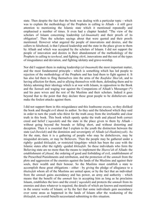 state. Then despite the fact that the book was dealing with a particular topic - which
was to explain the methodology of the Prophets in calling to Allaah - it still gave
attention to mentioning the Islamic state which it mentioned repeatedly and
emphasised a number of times. It even had a chapter headed: "The view of the
scholars of Islaam concerning leadership (al-Imaamah) and their proofs of its
obligation". Then the scholars sayings about that were quoted and their proofs
mentioned. However what angered the people of innovations and desires, and the
callers to falsehood, is that I placed leadership and the state in the place given to them
by Allaah and which was accepted by the scholars of Islaam. I did not support the
people of innovation and desires in their abandonment of the methodology of the
Prophets in calling to tawheed, and fighting shirk, innovations and the rest of the types
of misguidance and deviation, and fighting idolatry and grave-worship.
Nor did I support them in making leadership (al-Imaamah) the most important matter,
and the most fundamental principle - which is something which has led people to
rejection of the methodology of the Prophets and has lead them to fight against it. It
has also led them to fling themselves into the arms of the Raafidee Shee'ah, and to
having affection for them, and to allying themselves with them, defending them and to
falsley adorning their ideology which is at war with Islaam, in opposition to the Book
and the Sunnah and waging war against the Companions of Allaah’s Messenger (*)
and his pure wives and the rest of the Muslims and their scholars. Indeed it goes
beyond that to the point that they declare these great people to be disbelievers and
make the foulest attacks against them.
I did not support them in this misguidance and this loathsome excess, so they disliked
the book and thought evil about its author. So they said the falsehood which they said
in order to turn the youth who thirst for the truth away from the irrefutable and clear
truth in this book. This book which openly spoke the truth and placed both correct
creed and belief (‘aqeedah) and the state in the place given to them by Allaah -
without going beyond the bounds or falling short, and without distorting and
deception. Then it is essential that I explain to the youth the distinction between the
state (ad-Dawlah) and the dominion and sovereignty of Allaah (al-Haakimiyyah). As
for the state, then it is a gathering of people who may be disbelievers, may be
misguided deviants, or may be Believers. Then the people may be gathered under a
rightly- guided khilaafah, or restricted kingships- which has been the case with the
Islamic states after the rightly -guided khilaafah. So these individuals who form the
Believing state are no more than the means to implement the Sharee'ah of Allaah- the
establishment of jihaad, the ordering of good and forbidding of evil, establishment of
the Prescribed Punishments and retribution, and the protection of the ummah from the
plots and aggression of the enemies against the lands of the Muslims and against their
souls, their wealth and their honour. So the Muslims must establish a state to
accomplish these great obligations - either : by giving the pledge of allegiance to a
khaleefah whom all of the Muslims are united upon; or by the fact that an individual
from the ummah gains ascendancy and has power, an army and authority - which
means that the benefit of the ummah lies in accepting him as long as he proclaims
Islaam, establishes the laws and the creed (‘aqeedah) and protects the ummah from its
enemies and does whatever is required, the details of which are known and mentioned
in the source works of Islaam; or by the fact that some individuals gain ascendancy
over some areas as happened in the lands of Islaam after the weakening of the
khilaafah, so overall benefit necessitated submitting to this situation.
 