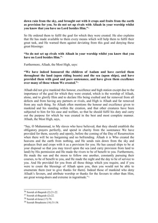 down rain from the sky, and brought out with it crops and fruits from the earth
as provision for you. So do not set up rivals with Allaah in your worship whilst
you know that you have no Lord besides Him.”36
So He ordered them to fulfil the goal for which they were created. He also explains
that He has made available to them every means which will help them to fulfil their
great task, and He warned them against deviating from this goal and denying these
great blessings:
“So do not set up rivals with Allaah in your worship whilst you know that you
have no Lord besides Him.”37
Furthermore, Allaah, the Most High, says:
“We have indeed honoured the children of Aadam and have carried them
throughout the land (upon riding beasts) and the sea (upon ships), and have
provided them with good and pure sustenance, and have given them excellence
over many of those whom We created.”38
Allaah did not give mankind this honour, excellence and high station except due to the
importance of the goal for which they were created, which is the worship of Allaah,
alone, and to glorify Him and to declare His being exalted and far removed from all
defects and from having any partners or rivals, and High is Allaah and far removed
from any such thing. So Allaah often mentions the honour and excellence given to
mankind and his standing within the creation, and that other creatures have been
subjected to him for his ease and welfare, so that he should fulfil his duty and carry
out the purpose for which he was created in the best and most complete manner.
Allaah, the Most High, says,
“Say, O Muhammad, to My slaves who have believed, that they should establish the
obligatory prayers perfectly, and spend in charity from the sustenance We have
provided for them, secretly and openly, before the coming of the Day of Resurrection
when there will be no bargaining and no befriending. Allaah it is Who created the
heavens and the earth from nothing, and He sends rain down from the sky and
produces fruit and crops with it as a provision for you. He has caused ships to be at
your disposal so that you may travel upon the sea (and carry provision from land to
land) by His permission and He made the rivers to be of benefit to you. Furthermore,
He made the sun and the moon to follow one another, constantly pursuing their
courses, to be of benefit to you, and He made the night and the day to be of service to
you. And He provided for you from all those things which you require, and if you
were to count the blessings of Allaah upon you, then you would not be able to
enumerate them (nor to give thanks for them). Indeed those of mankind who deny
Allaah’s favours, and attribute worship or thanks for the favours to other than Him,
are great wrong-doers and extreme in ingratitude.”39
36 Soorah al-Baqarah (2):21-22.
37 Soorah al-Baqarah (2):22.
38 Soorah al-Israa (17):70.
39 Soorah Ibraaheem (14):31-34.
 