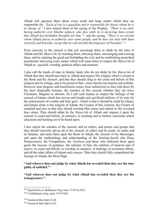 Allaah will question them about every small and large matter which they are
responsible for. “Each of you is a guardian and is responsible for thoses whom he is
in charge of.” I also remind them of the saying of the Prophet, “There is no ruler
having authority over Muslim subjects who dies while he is decieving them except
that Allaah has forbidden Paradise for him.”333
and his saying, “There is no servant
whom Allaah places in authority over some people, and he does not deal with them
sincerely and honestly, except that he will not find the fragrance of Paradise.”334
From sincerity to the ummah is that you encourage them to abide by the ruler of
Allaah and His Sharee'ah, by teaching them, directing them, encouraging and warning
them, and by ordering the good and forbidding the evil, and by establishing prescribed
punishment and using every means which will cause them to respect the Sharee'ah of
Allaah in ‘aqeedah, worship, political affairs and manners.
I also call the heads of state in Islamic lands who do not abide by the Sharee'ah of
Allaah that they should turn back to Allaah and respect His religion which is found in
the Book and the Sunnah, and that they should cling to the creed and beliefs of this
religion and its rulings, and to be proud of that - since therein lies honour and nobility.
However total disgrace and humiliation comes from submission to laws laid down by
the most despicable humans, the enemies of this ummah whether they are Jews,
Christians, Magians or atheists. So I call such leaders to respect the feelings of the
ummah of Islaam which has striven and fought and sacrificed millions of its sons for
the achievement of a noble and lofty goal - which is that it should be ruled by Islaam,
and Islaam alone is the religion of Allaah, the Creator of this creation, the Creator of
mankind and jinn so that they should worship Him alone and submit to His revealed
laws alone. They should abide by the Sharee'ah of Allaah and impose it upon the
ummah in creed and beliefs, in manners, in teaching and in Islamic curriculae which
education and training are to be based upon.
I also enjoin the scholars of the ummah, and its callers, and parties and groups that
they should sincerely advise all of the ummah, its elders and its youth, its males and
its females, and unite them upon the Book of Allaah, the Sunnah of his Messenger,
and upon the methodology and understanding of the Salalafu-Saalih (the Pious
Predecessors), the Companions, the Taabieen and those who followed them upon
good, the imaams of guidance, the scholars of fiqh, the scholars of hadeeth and of
tafseer, in creed and beliefs, in worship, in manners, in dealings, in economic affairs,
and all the other affairs of Islaam and eemaan. Then they should fully comprehend the
Sayings of Allaah, the Most High,
“And whoever does not judge by what Allaah has revealed then they are the ones
guilty of unbelief.”335
“And whoever does not judge by what Allaah has revealed then they are the
transgressors.”336
333 Reported by al- Bukhaaree (Eng. trans. 9/197/no.265).
334 Al-Bukhaaree (Eng. trans. 9/197/264).
335 Soorah al-Maa’idah (5):44.
336 Soorah al-Maa’idah (5):45.
 
