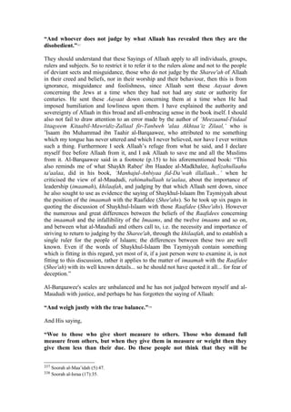 “And whoever does not judge by what Allaah has revealed then they are the
disobedient.”337
They should understand that these Sayings of Allaah apply to all individuals, groups,
rulers and subjects. So to restrict it to refer it to the rulers alone and not to the people
of deviant sects and misguidance, those who do not judge by the Sharee'ah of Allaah
in their creed and beliefs, nor in their worship and their behaviour, then this is from
ignorance, misguidance and foolishness, since Allaah sent these Aayaat down
concerning the Jews at a time when they had not had any state or authority for
centuries. He sent these Aayaat down concerning them at a time when He had
imposed humiliation and lowliness upon them. I have explained the authority and
sovereignty of Allaah in this broad and all-embracing sense in the book itself. I should
also not fail to draw attention to an error made by the author of ‘Meezaanul-I'tidaal
litaqyeem Kitaabil-Mawridiz-Zallaal fir-Tanbeeh 'alaa Akhtaa’iz Zilaal,’ who is
’Isaam ibn Muhammad ibn Taahir al-Barqaawee, who attributed to me something
which my tongue has never uttered and which I never believed, nor have I ever written
such a thing. Furthermore I seek Allaah’s refuge from what he said, and I declare
myself free before Allaah from it, and I ask Allaah to save me and all the Muslims
from it. Al-Barqaawee said in a footnote (p.15) to his aforementioned book: “This
also reminds me of what Shaykh Rabee' ibn Haadee al-Madkhalee, hafizahullaahu
ta'aalaa, did in his book, ‘Manhajul-Anbiyaa fid-Da’wah illallaah...’ when he
criticised the view of al-Maududi, rahimahullaah ta'aalaa, about the importance of
leadership (imaamah), khilaafah, and judging by that which Allaah sent down, since
he also sought to use as evidence the saying of Shaykhul-Islaam Ibn Taymiyyah about
the position of the imaamah with the Raafidee (Shee'ahs). So he took up six pages in
quoting the discussion of Shaykhul-Islaam with those Raafidee (Shee'ahs). However
the numerous and great differences between the beliefs of the Raafidees concerning
the imaamah and the infallibility of the Imaams, and the twelve imaams and so on,
and between what al-Maududi and others call to, i.e. the necessity and importance of
striving to return to judging by the Sharee'ah, through the khilaafah, and to establish a
single ruler for the people of Islaam; the differences between these two are well
known. Even if the words of Shaykhul-Islaam Ibn Taymiyyah contain something
which is fitting in this regard, yet most of it, if a just person were to examine it, is not
fitting to this discussion, rather it applies to the matter of imaamah with the Raafidee
(Shee'ah) with its well known details... so he should not have quoted it all... for fear of
deception.”
Al-Barqaawee's scales are unbalanced and he has not judged between myself and al-
Maududi with justice, and perhaps he has forgotten the saying of Allaah:
“And weigh justly with the true balance.”338
And His saying,
“Woe to those who give short measure to others. Those who demand full
measure from others, but when they give them in measure or weight then they
give them less than their due. Do these people not think that they will be
337 Soorah al-Maa’idah (5):47.
338 Soorah al-Israa (17):35.
 