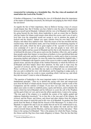 ressurected for reckoning on a formidable Day. The Day when all mankind will
stand before the Lord of the Worlds.”339
O brother al-Barqaawee, I was debating the view of al-Maududi about the importance
of the matter of leadership (imaamah), the khilaafah and judging by that which Allaah
has sent down!
As regards the fact of their importance, then no Believer having a trace of eemaan
would dispute that. But O brother you have failed to note the point of disagreement
between myself and al-Maududi. I debated with the view of al-Maududi with regard to
his going beyond the due limits about leadership to such an extent that no Muslim
who has respect for Islaam could remain silent about this excess, and it was of such a
level that even the misguided would not accept it, not to mention the people of
hadeeth and the Salafees. Indeed very many scholars from his own land, from the
Salafees and others have replied to him. Then this excess of his has travelled and has
reached many Arab and Islamic lands, and it has fooled an overwhelming majority of
authors and youth, which has led to great neglect of the ‘aqeedah of tawheed, and
even comtempt of it and of its people. It has also led people to treat shirk and
innovation lightly and has caused al-Maududi and his like to ally themsleves with and
to befriend the devotees of the graves and even the Raafidees (Shee'ah), and to gather
these people under their banner, to treat them as brothers, to love and defend them and
their beliefs and creed, and this is something which is a reality and is clear to everyone
possessing intellect and religion. So since the matter has reached this frightful state, I
replied to al-Maududi with regard to some of his excess in order to make the people in
general aware, and also the people of the Arabian Peninsula, to which the followers of
al-Maududi and their helpers direct their attention. So they seek to wipe away the
’aqeedah of tawheed, and the ’aqeedah of true and correct alliance and enmity (al-
Walaa wal-Baraa). Do you think that my reply to al-Maududi was so unreasonable
that you seek to defend his view with falsehood, and by forgetting to judge justly, to
the point that you take my words to mean something which I did not say, and which
they did not mean?! Listen to what al-Maududi says:
“The question of leadership is the most important matter in human life and its most
fundamental principle.” Then try to defend this saying with clear and unequivocal
texts from the Book of Allaah and the Sunnah of His Messenger, and the words of the
Companions and the scholars of Islaam. If you have not seen this, then you must
adjust your scales in order to establish justice, equity and fairness, and to abandon the
excess which has led al-Maududi and his followers to scorn the call of the Prophets
and the goal of their da’wah, and to turn the affairs upside down. Listen to his saying:
“The true goal of the religion is to establish the system of the rightly guided and
righteous leadership (imaamah).” So to him this is the true goal of the religion. So
tawheed, and the Prayer, and Zakaat, and jihaad and other matters from the religion
become only means to reach this goal in the view of al-Maududi. So produce the clear
proofs from the Book of Allaah and the Sunnah of His Messenger (*), in place of al-
Maududi, to support this and if you are unable then do not be too embarrassed to say,
‘This poor weak servant, Rabee’ ibn Haadee, has spoken the truth and has been
sincere towards Islaam and the Muslims, and has put matters in their due place.’ Then
listen to the saying of al-Maududi: “This is the purpose for which the Prayer, Fasting,
the Zakaat and the Hajj have been made obligatory in Islaam. Then the fact that they
339 Soorah al-Mutaffifeen (83):1-6.
 