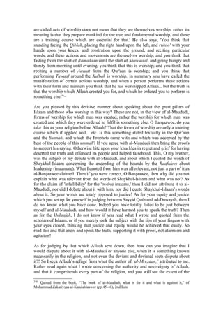 are called acts of worship does not mean that they are themselves worship, rather its
meaning is that they prepare mankind for the true and fundamental worship, and these
are a training course which are essential for that.' He also says, 'You think that
standing facing the Qiblah, placing the right hand upon the left, and rukoo' with your
hands upon your knees, and prostration upon the ground, and reciting particular
words, and these actions and movements are themselves worship; and you think that
fasting from the start of Ramadaan until the start of Shawwaal, and going hungry and
thirsty from morning until evening, you think that this is worship; and you think that
reciting a number of Aayaat from the Qur'aan is worship; and you think that
performing Tawaaf around the Ka'bah is worship. In summary you have called the
manifestation of certain actions worship, and when a person performs these actions
with their form and manners you think that he has worshipped Allaah... but the truth is
that the worship which Allaah created you for, and which he ordered you to perform is
something else.”340
Are you pleased by this derisive manner about speaking about the great pillars of
Islaam and those who worship in this way? These are not, in the view of al-Maududi,
forms of worship for which man was created, rather the worship for which man was
created and which they were ordered to fulfil is something else. O Barqaawee, do you
take this as your religion before Allaah? That the forms of worship are only a training
course which if applied will... etc. Is this something stated textually in the Qur’aan
and the Sunnah, and which the Prophets came with and which was accepted by the
best of the people of this ummah? If you agree with al-Maududi then bring the proofs
to support his saying. Otherwise bite upon your knuckles in regret and grief for having
deserted the truth and offended its people and helped falsehood. This, O my brother,
was the subject of my debate with al-Maududi, and about which I quoted the words of
Shaykhul-Islaam concerning the exceeding of the bounds by the Raafidees about
leadership (imaamate). What I quoted from him was all relevant, not just a part of it as
al-Barqaawee claimed. Then if you were correct, O Barqaawee, then why did you not
explain what was relevant from the words of Shaykhul-Islaam and what was not? As
for the claim of 'infallibility' for the 'twelve imaams,' then I did not attribute it to al-
Maududi, nor did I debate about it with him, nor did I quote Shaykhul-Islaam’s words
about it. So your words are totaly opposed to justice! As for your equity and justice
which you set up for yourself in judging between Sayyid Qutb and ad-Duwaysh, then I
do not know what you have done. Indeed you have totally failed to be just between
myself and al-Maududi, and how would it have harmed you to speak the truth? Then
as for the khilaafah, I do not know if you read what I wrote and quoted from the
scholars of Islaam, or if you merely took the subject with the tips of your fingers with
your eyes closed, thinking that justice and equity would be achieved that easily. So
read this and that anew and speak the truth, supporting it with proof, not alarmism and
agitation!
As for judging by that which Allaah sent down, then how can you imagine that I
would dispute about it with al-Maududi or anyone else, when it is something known
necessarily in the religion, and not even the deviant and deviated sects dispute about
it?! So I seek Allaah’s refuge from what the author of ‘al-Meezaan,’ attributed to me.
Rather read again what I wrote concerning the authority and sovereignty of Allaah,
and that it comprehends every part of the religion, and you will see the extent of the
340 Quoted from the book, “The book of al-Maududi, what is for it and what is against it,” of
Muhammad Zakariyyaa al-Kandahlaawee (pp.45-46), 2nd Edn.
 