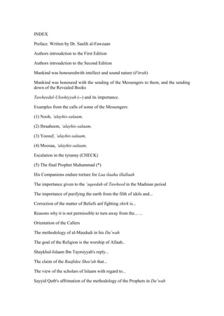 INDEX
Preface. Written by Dr. Saalih al-Fawzaan
Authors introudction to the First Edition
Authors introudction to the Second Edition
Mankind was honouredwith intellect and sound nature (Fitrah)
Mankind was honoured with the sending of the Messengers to them, and the sending
down of the Revealed Books
Tawheedul-Uloohiyyah (--) and its importance.
Examples from the calls of some of the Messengers:
(1) Nooh, ‘alayhis-salaam,
(2) Ibraaheem, ‘alayhis-salaam,
(3) Yoosuf, ‘alayhis-salaam,
(4) Moosaa, ‘alayhis-salaam,
Escalation in the tyranny (CHECK)
(5) The final Prophet Muhammad (*)
His Companions endure torture for Laa ilaaha illallaah
The importance given to the ‘aqeedah of Tawheed in the Madinan period
The importance of purifying the earth from the filth of idols and...
Correction of the matter of Beliefs anf fighting shirk is...
Reasons why it is not permissible to turn away from the... ...
Orientation of the Callers
The methodology of al-Maududi in his Da’wah
The goal of the Religion is the worship of Allaah..
Shaykhul-Islaam Ibn Taymiyyah's reply...
The claim of the Raafidee Shee'ah that...
The view of the scholars of Islaam with regard to...
Sayyid Qutb's affrimation of the methodology of the Prophets in Da’wah
 