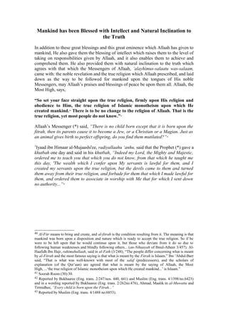 Mankind has been Blessed with Intellect and Natural Inclination to
the Truth
In addition to these great blessings and this great eminence which Allaah has given to
mankind, He also gave them the blessing of intellect which raises them to the level of
taking on responsibilities given by Allaah, and it also enables them to achieve and
comprehend them. He also provided them with natural inclination to the truth which
agrees with that which the Messengers of Allaah, ’alayhimus-salaatu was-salaam,
came with: the noble revelation and the true religion which Allaah prescribed, and laid
down as the way to be followed for mankind upon the tongues of His noble
Messengers, may Allaah’s praises and blessings of peace be upon them all. Allaah, the
Most High, says,
“So set your face straight upon the true religion, firmly upon His religion and
obedience to Him, the true religion of Islamic monotheism upon which He
created mankind.40
There is to be no change to the religion of Allaah. That is the
true religion, yet most people do not know.”41
Allaah’s Messenger (*) said, “There is no child born except that it is born upon the
fitrah, then its parents cause it to become a Jew, or a Christian or a Magian. Just as
an animal gives birth to perfect offspring, do you find them mutilated?”42
’Iyaad ibn Himaar al-Mujaashi'ee, radiyallaahu ‘anhu, said that the Prophet (*) gave a
khutbah one day and said in his khutbah, “Indeed my Lord, the Mighty and Majestic,
ordered me to teach you that which you do not know, from that which he taught me
this day, 'The wealth which I confer upon My servants is lawful for them, and I
created my servants upon the true religion, but the devils came to them and turned
them away from their true religion, and forbade for them that which I made lawful for
them, and ordered them to associate in worship with Me that for which I sent down
no authority...”43
40 Al-Fitr means to bring and create, and al-fitrah is the condition resulting from it. The meaning is that
mankind was born upon a disposition and nature which is ready to accept the true religion. So if he
were to be left upon that he would continue upon it, but those who deviate from it do so due to
following human weaknesses and blindly following others... (an-Nihaayah of Ibnul-Atheer 3/457). Al-
Haafidh Ibn Hajr, rahimahullaah, said in al-Fath (3/248), “The people differ concerning what is meant
by al-Fitrah and the most famous saying is that what is meant by the Fitrah is Islaam.” Ibn ’Abdul-Barr
said, “That is what was well-known with most of the salaf (predecessors), and the scholars of
explanation (of the Qur’aan) are agreed that what is meant by the saying of Allaah, the Most
High, ...‘the true religion of Islamic monotheism upon which He created mankind...’ is Islaam.”
41 Soorah Room (30):30.
42 Reported by Bukhaaree (Eng. trans. 2/247/nos. 440, 441) and Muslim (Eng. trans. 4/1398/no.6423)
and in a wording reported by Bukhaaree (Eng. trans. 2/262no.476), Ahmad, Maalik in al-Muwatta and
Tirmidhee, “Every child is born upon the Fitrah...”
43 Reported by Muslim (Eng. trans. 4/1488 no.6853).
 