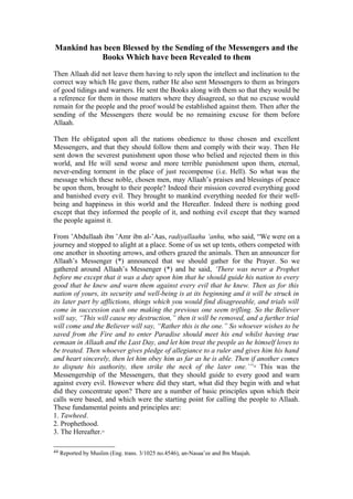 Mankind has been Blessed by the Sending of the Messengers and the
Books Which have been Revealed to them
Then Allaah did not leave them having to rely upon the intellect and inclination to the
correct way which He gave them, rather He also sent Messengers to them as bringers
of good tidings and warners. He sent the Books along with them so that they would be
a reference for them in those matters where they disagreed, so that no excuse would
remain for the people and the proof would be established against them. Then after the
sending of the Messengers there would be no remaining excuse for them before
Allaah.
Then He obligated upon all the nations obedience to those chosen and excellent
Messengers, and that they should follow them and comply with their way. Then He
sent down the severest punishment upon those who belied and rejected them in this
world, and He will send worse and more terrible punishment upon them, eternal,
never-ending torment in the place of just recompense (i.e. Hell). So what was the
message which these noble, chosen men, may Allaah’s praises and blessings of peace
be upon them, brought to their people? Indeed their mission covered everything good
and banished every evil. They brought to mankind everything needed for their well-
being and happiness in this world and the Hereafter. Indeed there is nothing good
except that they informed the people of it, and nothing evil except that they warned
the people against it.
From ’Abdullaah ibn ’Amr ibn al-’Aas, radiyallaahu ‘anhu, who said, “We were on a
journey and stopped to alight at a place. Some of us set up tents, others competed with
one another in shooting arrows, and others grazed the animals. Then an announcer for
Allaah’s Messenger (*) announced that we should gather for the Prayer. So we
gathered around Allaah’s Messenger (*) and he said, ‘There was never a Prophet
before me except that it was a duty upon him that he should guide his nation to every
good that he knew and warn them against every evil that he knew. Then as for this
nation of yours, its security and well-being is at its beginning and it will be struck in
its later part by afflictions, things which you would find disagreeable, and trials will
come in succession each one making the previous one seem trifling. So the Believer
will say, “This will cause my destruction,” then it will be removed, and a further trial
will come and the Believer will say, “Rather this is the one.” So whoever wishes to be
saved from the Fire and to enter Paradise should meet his end whilst having true
eemaan in Allaah and the Last Day, and let him treat the people as he himself loves to
be treated. Then whoever gives pledge of allegiance to a ruler and gives him his hand
and heart sincerely, then let him obey him as far as he is able. Then if another comes
to dispute his authority, then strike the neck of the later one.’”44
This was the
Messengership of the Messengers, that they should guide to every good and warn
against every evil. However where did they start, what did they begin with and what
did they concentrate upon? There are a number of basic principles upon which their
calls were based, and which were the starting point for calling the people to Allaah.
These fundamental points and principles are:
1. Tawheed.
2. Prophethood.
3. The Hereafter.45
44 Reported by Muslim (Eng. trans. 3/1025 no.4546), an-Nasaa’ee and Ibn Maajah.
 