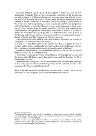 These three principles are the point of convergence of their calls, and are their
fundamental principles. These are given the greatest importance in the Qur’aan and
are fully explained in it. They are also its most important goals upon which it centres
and which it continually mentions. It further quotes intellectual and physical proofs
for them in all the Soorahs and in most of its stories and examples. This is known to
those who have full understanding, are able to consider carefully and comprehend
well. All the Books revealed by Allaah have given great importance to these points
and all of the revealed ways are agreed upon them. Then the most important and
sublime of these three principles, and the most fundamental of them all is tawheed of
Allaah, the Blessed and the Most High. This is to be found in most of the Soorahs of
the Qur’aan, with its three well known categories, indeed it is found actually in every
Soorah of the Qur’aan. This is because the Qur’aan comprises:
1. Information about Allaah and His names and attributes, and this is, the tawheed of
Knowledge (al-Tawheedul-'Ilmee al-Khabree).
2. A call to worship Him alone and to attribute no other as a partner to Him in
worship, and to reject everything else to which worship is directed besides Him. So
this is tawheed of intention and action (at-Tawheedul-Iraadee at-Talabee).
3. Orders and prohibitions and a command to be obedient to Him, and this is from the
rights of tawheed and is a completion of it.
4. Information concerning the honour which He gives to the people of tawheed and
the favours which He bestows upon them in this world and the Hereafter. So this is
the reward for tawheed.
5. Information concerning shirk, and the punishment which He sends upon its people
in this world, and the severe torment they receive in the Hereafter. So this is the
punishment for those who abandon tawheed.
So all of the Qur’aan is about tawheed and its rights, and its reward; and about the
seriousness of shirk, its people and the punishment they receive for it.46
45 Imaam ash-Shawkaanee wrote a book in explanation of these three principles, entitled, Irshaadul-
Fuhool ilattifaaqish-Sharaai' 'alat-Tawheed wal-Ma'aad wan-Nubuwwaat,'in it he quotes proofs from
the Qur’aan and the Tawraat and Injeel.
46 Sharh at-Tahaawiyyah, p.88, 1st Edition. 1392 al-Maktabul-Islaamee, and the basis if this is taken
from the words of Ibn Taymiyyah and his student Ibnul-Qayyim, rahimahumullaah, and occurs in
Madaarijus-Saalikeen of Ibnul-Qayyim (3/450).
 