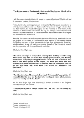 The Importance of Tawheedul-Uloohiyyah (Singling out Allaah with
all Worship)
I will discuss tawheed of Allaah with regard to worship (Tawheedul-Uloohiyyah) and
its importance because of two reasons:
Firstly, that it is the most important part of the call of the Messengers presented to us
in the Qur’aan, and because it was the reason for the continual struggle between them
and their enemies, the proud and haughty, and the obstinate, in every nation. It has
continued as the reason for conflict until this day, and perhaps it will continue as such
until the Day of Resurrection, as a trial and test for the inheritors of the Messengers,
and in order to raise their station.
Secondly, the most severe and dangerous deviation afflicting the Muslims in the east
and the west is with regard to it, and this affects the majority of the ignorant amongst
the Muslims and many of those who are educated and those who associate themselves
with knowledge. So we will begin by presenting the calls of the Prophets in general,
and then present the call of some of them in particular.
Allaah, the Most High, says,
“We sent a Messenger to every nation ordering them that they should worship
Allaah alone, obey Him and make their worship purely for Him, and that they
should avoid everything worshipped besides Allaah. So from them there were
those whom Allaah guided to His religion, and there were those who were
unbelievers for whom misguidance was ordained. So travel through the land and
see the destruction that befell those who denied the Messengers and
disbelieved.”47
Allaah, the Most High, says,
“We did not send any Messenger before you, O Muhammad (*), except that We
revealed to him that none has the right to be worshipped except Allaah, so make
all of your worship purely for Him.”48
He, the Most High, says after mentioning a number of stories of the Prophets,
alayhimus-salaatu was-salaam:
“This religion of yours is a single religion, and I am your Lord, so worship Me
alone.”49
Allaah, the Most High, says:
47 Soorah an-Nahl (16):36.
48 Soorah al-Ambiyaa (21):25.
49 Soorah al-Ambiyaa (21):92.
 