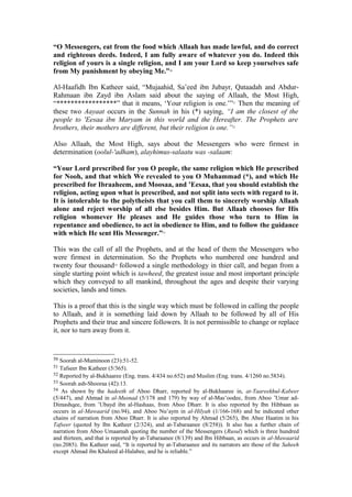 “O Messengers, eat from the food which Allaah has made lawful, and do correct
and righteous deeds. Indeed, I am fully aware of whatever you do. Indeed this
religion of yours is a single religion, and I am your Lord so keep yourselves safe
from My punishment by obeying Me.”50
Al-Haafidh Ibn Katheer said, “Mujaahid, Sa’eed ibn Jubayr, Qataadah and Abdur-
Rahmaan ibn Zayd ibn Aslam said about the saying of Allaah, the Most High,
“*****************” that it means, ‘Your religion is one.’”51
Then the meaning of
these two Aayaat occurs in the Sunnah in his (*) saying, “I am the closest of the
people to 'Eesaa ibn Maryam in this world and the Hereafter. The Prophets are
brothers, their mothers are different, but their religion is one.”52
Also Allaah, the Most High, says about the Messengers who were firmest in
determination (oolul-'adham), alayhimus-salaatu was -salaam:
“Your Lord prescribed for you O people, the same religion which He prescribed
for Nooh, and that which We revealed to you O Muhammad (*), and which He
prescribed for Ibraaheem, and Moosaa, and ’Eesaa, that you should establish the
religion, acting upon what is prescribed, and not split into sects with regard to it.
It is intolerable to the polytheists that you call them to sincerely worship Allaah
alone and reject worship of all else besides Him. But Allaah chooses for His
religion whomever He pleases and He guides those who turn to Him in
repentance and obedience, to act in obedience to Him, and to follow the guidance
with which He sent His Messenger.”53
This was the call of all the Prophets, and at the head of them the Messengers who
were firmest in determination. So the Prophets who numbered one hundred and
twenty four thousand54
followed a single methodology in thier call, and began from a
single starting point which is tawheed, the greatest issue and most important principle
which they conveyed to all mankind, throughout the ages and despite their varying
societies, lands and times.
This is a proof that this is the single way which must be followed in calling the people
to Allaah, and it is something laid down by Allaah to be followed by all of His
Prophets and their true and sincere followers. It is not permissible to change or replace
it, nor to turn away from it.
50 Soorah al-Muminoon (23):51-52.
51 Tafseer Ibn Katheer (5/365).
52 Reported by al-Bukhaaree (Eng. trans. 4/434 no.652) and Muslim (Eng. trans. 4/1260 no.5834).
53 Soorah ash-Shooraa (42):13.
54 As shown by the hadeeth of Aboo Dharr, reported by al-Bukhaaree in, at-Taareekhul-Kabeer
(5/447), and Ahmad in al-Musnad (5/178 and 179) by way of al-Mas’oodee, from Aboo ’Umar ad-
Dimashqee, from ’Ubayd ibn al-Hashaas, from Aboo Dharr. It is also reported by Ibn Hibbaan as
occurs in al-Mawaarid (no.94), and Aboo Nu’aym in al-Hilyah (1/166-168) and he indicated other
chains of narration from Aboo Dharr. It is also reported by Ahmad (5/265), Ibn Abee Haatim in his
Tafseer (quoted by Ibn Katheer (2/324), and at-Tabaraanee (8/258)). It also has a further chain of
narration from Aboo Umaamah quoting the number of the Messengers (Rusul) which is three hundred
and thirteen, and that is reported by at-Tabaraanee (8/139) and Ibn Hibbaan, as occurs in al-Mawaarid
(no.2085). Ibn Katheer said, “It is reported by at-Tabaraanee and its narrators are those of the Saheeh
except Ahmad ibn Khaleed al-Halabee, and he is reliable.”
 