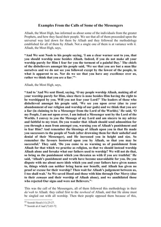 Examples From the Calls of Some of the Messengers
Allaah, the Most High, has informed us about some of the individuals from the greater
Prophets, and how they faced their people. We see that all of them proceeded upon the
universal way laid down for them by Allaah and they followed the methodology
established for all of them by Allaah. Not a single one of them is at variance with it.
Allaah, the Most High, says,
“And We sent Nooh to his people saying, ‘I am a clear warner sent to you, that
you should worship none besides Allaah. Indeed, if you do not make all your
worship purely for Him I fear for you the torment of a painful Day.’ The chiefs
of the disbelievers amongst his people said, ‘We see that you are but a man like
ourselves and we do not see you followed except by the lowest of the people, in
what is apparent to us. Nor do we see that you have any excellence over us,
rather we think that you are a liar.’”55
Allaah, the Most High, says,
“And to ’Aad We sent Hood, saying, ‘O my people worship Allaah, making all of
your worship purely for Him, since there is none besides Him having the right to
be worshipped by you. Will you not fear your Lord?’ The leaders of those who
disbelieved amongst his people said, ‘We see you upon error (due to your
abandonment of our religion and worship of our gods) and we think that you are
a liar (in claiming to be a Messenger from the Lord of the Worlds).’ He said, ‘O
my People, I am not upon error, I am indeed a Messenger sent by the Lord of the
Worlds. I convey to you the Message of my Lord and am sincere in my advice
and faithful to my trust. Do you wonder that Allaah should send admonition for
you through a man from amongst you, warning you of Allaah’s punishment and
to fear Him? And remember the blessings of Allaah upon you in that He made
you successors to the people of Nooh (after drowning them for their unbelief and
denial of their Messenger), and He increased you in height and size. So
remember the favours bestowed upon you by Allaah, so that you may be
successful.’ They said, ‘Do you come to us warning us of punishment from
Allaah for that which we practise as religion, so that we should instead worship
Allaah alone and forsake what our fathers used to worship? We will not do that,
so bring us the punishment which you threaten us with if you are truthful.’ He
said, ‘Allaah’s punishment and wrath have become unavoidable for you. Do you
dispute with me about mere idols which you and your fathers have given names
to, things which can neither bring harm nor benefit, and Allaah has given no
proof or excuse for their worship? Then wait for Allaah’s judgement between us,
I too shall wait.’ So We saved Hood and those with him through Our Mercy (due
to their eemaan and their worship of Allaah alone), and we annihilated those
who rejected Our signs and were not Believers.”56
This was the call of the Messengers, all of them followed this methodology in their
da’wah to Allaah: they called first to the tawheed of Allaah, and that He alone must
be singled out with all worship. Then their people opposed them because of this,
55 Soorah Hood (11):25-27.
56 Soorah al-A’raaf (7):65-72.
 