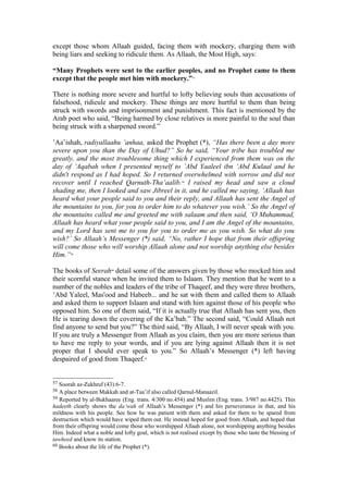 except those whom Allaah guided, facing them with mockery, charging them with
being liars and seeking to ridicule them. As Allaah, the Most High, says:
“Many Prophets were sent to the earlier peoples, and no Prophet came to them
except that the people met him with mockery.”57
There is nothing more severe and hurtful to lofty believing souls than accusations of
falsehood, ridicule and mockery. These things are more hurtful to them than being
struck with swords and imprisonment and punishment. This fact is mentioned by the
Arab poet who said, “Being harmed by close relatives is more painful to the soul than
being struck with a sharpened sword.”
’Aa’ishah, radiyallaahu ’anhaa, asked the Prophet (*), “Has there been a day more
severe upon you than the Day of Uhud?” So he said, “Your tribe has troubled me
greatly, and the most troublesome thing which I experienced from them was on the
day of ’Aqabah when I presented myself to ’Abd Yaaleel ibn ’Abd Kulaal and he
didn't respond as I had hoped. So I returned overwhelmed with sorrow and did not
recover until I reached Qarnuth-Tha’aalib.58
I raised my head and saw a cloud
shading me, then I looked and saw Jibreel in it, and he called me saying, ‘Allaah has
heard what your people said to you and their reply, and Allaah has sent the Angel of
the mountains to you, for you to order him to do whatever you wish.’ So the Angel of
the mountains called me and greeted me with salaam and then said, ‘O Muhammad,
Allaah has heard what your people said to you, and I am the Angel of the mountains,
and my Lord has sent me to you for you to order me as you wish. So what do you
wish?’ So Allaah’s Messenger (*) said, “No, rather I hope that from their offspring
will come those who will worship Allaah alone and not worship anything else besides
Him.”59
The books of Seerah60
detail some of the answers given by those who mocked him and
their scornful stance when he invited them to Islaam. They mention that he went to a
number of the nobles and leaders of the tribe of Thaqeef, and they were three brothers,
’Abd Yaleel, Mas'ood and Habeeb... and he sat with them and called them to Allaah
and asked them to support Islaam and stand with him against those of his people who
opposed him. So one of them said, “If it is actually true that Allaah has sent you, then
He is tearing down the covering of the Ka’bah.” The second said, “Could Allaah not
find anyone to send but you?” The third said, “By Allaah, I will never speak with you.
If you are truly a Messenger from Allaah as you claim, then you are more serious than
to have me reply to your words, and if you are lying against Allaah then it is not
proper that I should ever speak to you.” So Allaah’s Messenger (*) left having
despaired of good from Thaqeef.61
57 Soorah az-Zukhruf (43):6-7.
58 A place between Makkah and at-Taa’if also called Qarnul-Manaazil.
59 Reported by al-Bukhaaree (Eng. trans. 4/300 no.454) and Muslim (Eng. trans. 3/987 no.4425). This
hadeeth clearly shows the da’wah of Allaah’s Messenger (*) and his perseverance in that, and his
mildness with his people. See how he was patient with them and asked for them to be spared from
destruction which would have wiped them out. He instead hoped for good from Allaah, and hoped that
from their offspring would come those who worshipped Allaah alone, not worshipping anything besides
Him. Indeed what a noble and lofty goal, which is not realised except by those who taste the blessing of
tawheed and know its station.
60 Books about the life of the Prophet (*).
 