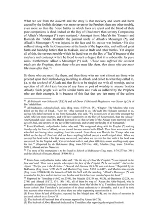 What we see from the hadeeth and the stroy is that mockery and scorn and harm
caused by the foolish idolaters was more severe to the Prophets than any other trouble,
even more so than the fierce battles in which lives are spent and the blood of their
pure companions is shed. Indeed on the Day of Uhud more than seventy Companions
of Allaah’s Messenger (*) were martyred.62
Amongst them: Mus’ab ibn ’Umayr,63
and
Hamzah ibn ’Abdil- Muttalib64
the paternal uncle of Allaah’s Messenger (*), and
Allaah’s Messenger (*) was injured in the face and his incisor was broken.65
He also
suffered along with his Companions at the hands of the hypocrites, and suffered great
harm and hardship before that in Makkah, and at Badr and other battles. Yet despite
all of this, the severest trouble which he faced was on the Day of Taa’if because of the
mockery and contempt which he faced to such a degree that it is unbearable for pure
souls. Furthermore Allaah’s Messenger (*) said, “Those who suffered the severest
trials are the Prophets, then those who are most like them, then those who are most
like them after that.”66
So those who are most like them, and then those who are next closest are those who
proceed upon their methodology in calling to Allaah, and called to what they called to,
i.e. to the tawheed of Allaah and that He is to be singled out with all worship, and to
rejection of all shirk (attribution of any form or part of worship to anyone besides
Allaah). Such people will suffer similar harm and trials as suffered by the Prophets
who are their example. It is because of this fact that you see many of the callers
61 Al-Bidaayah wan-Nihaayah,'(3/135) and ad-Durar Fikhtisaaril-Maghaazee was-Siyaar (p.35) of
Ibn ’Abdul-Barr.
62 Al-Bukhaaree, rahimahullaah, said, (Eng. trans. 5/279 ch. 25), “Chapter: The Muslims who were
killed on the Day of Uhud... ’Amr ibn ’Alee narrated to us: Mu’aadh ibn Hishaam narrated to us,
saying: My father narrated to me from: Qataadah, who said, ‘We do not know of any tribe amongst the
Arabs who lost more martyrs, and will have superiority on the Day of Resurrection, than the Ansaar.’
And Qataadah said: Anas ibn Maalik narrated to us: that seventy of the Ansaar were martyred on the
day of Uhud, and seventy on the day of Bir Ma'oonah, and seventy on the day of al-Yamaamah.”
63 From Khabbaab, radiyallaahu ’anhu, who said, “We emigrated along with the Prophet (*) seeking
thereby only the Face of Allaah, so our reward became assured with Allaah. Then there were some of us
who died not having taken anything from his reward. From them was Mus’ab ibn ’Umayr who was
killed on the day of Uhud and did not leave anything behind except a small striped sheet. When we
covered his head with it his feet were uncovered, and when we covered his feet with it his head was
uncovered. So the Prophet said, ‘Cover his head with it, and place idhkhir (a sweet smelling rush) upon
his feet.’” (Reported by al- Bukhaaree (Eng. trans.5/281/no. 408), Muslim (Eng. trans. 2/446/no.
2050 ), Ahmad and an- Nasaa’ee.
64 The story of his martyrdom is to be found in Saheeh al-Bukhaaree (Eng. trans. 5/74-277/no. 399 )
and the Musnad of Imaam Ahmad (3/500-501).
65 From Anas, radiyallaahu 'anhu, who said: “On the day of Uhud the Prophet (*) was injured in the
face and said, ‘How can a people who injure the face of the Prophet (*) be successful?’ And so the
Aayah, “Not for you is the decision...' (Soorah Aal-’Imraan (3):128) was sent down.” Reported by al-
Bukhaaree (Eng. trans. 5/272 ch.20 and Muslim (Eng. trans. 2/985 no.4417), and Muslim also reports
(Eng. trans. 2/984/4414) the hadeeth of Sahl ibn Sa’d with the wording, “Allaah's Messenger (*) was
wounded in his face and his incisor was broken and his helmet was crushed upon his head.”
66 Reported by Tirmidhee (4/602 no.2398), Ibn Maajah (2/1334 no. 4023), ad-Daarimee (2/228, no.
2786) and Ahmad (1/172, 174, 180, 185), all of them by way of ’Aasim ibn Abin-Nujood, who is
generally acceptable (sudooq), but makes mistakes; from Mus’ab ibn Sa’d, Tirmidhee declared it to be
hasan saheeh. But Tirmidhee’s declaration of its direct authenticity is debatable, and it as if he took
into account other witnesses for it, since there are other supporting narrations for it:
(1) From Aboo Sa’eed al-Khudree, reported by Ibn Maajah (no. 4024), and its chain of narration is
declared saheeh in az-Zawaa’id.
(2) The hadeeth of Faatimah bint al-Yamaan reported by Ahmad (6/329).
(3) The hadeeth of Aboo Hurairah indicated by Tirmidhee after reporting the original hadeeth.
 