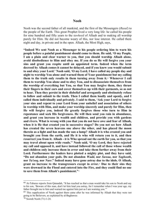 Nooh
Nooh was the second father of all mankind, and the first of the Messengers (Rusul) to
the people of the Earth. This great Prophet lived a very long life: he called his people
for nine hundred and fifty years to the tawheed of Allaah and to making all worship
purely for Him. He did not become weary of this, nor lose interest. He called them
night and day, in private and in the open. Allaah, the Most High, says,
“Indeed We sent Nooh as a Messenger to his people ordering him to warn his
people before a painful punishment should come to them. He said, ‘O my People,
I am a plain and clear warner to you, that you should worship Allaah alone,
avoid disobedience to Him and obey me. If you do so He will forgive you your
sins and grant you respite until an appointed term. Indeed when the term
decreed by Allaah comes it cannot be delayed, and if you knew you would submit
to and obey your Lord.’ Nooh said, ‘O my Lord, I have called my people day and
night to worship You alone and warned them of Your punishment but my calling
them to the truth only results in them turning away from it.68
Whenever I call
them to worship You alone and to obey You, and to dissasociate themselves from
the worship of everything but You, so that You may forgive them, they thrust
their fingers in their ears and cover themselves up with their garments, so as not
to hear. Then they persist in their disbelief and arrogantly and obstinately refuse
to follow and submit to the truth. Then I called them loudly and openly, and I
called them individually and privately. I said to them, ‘Ask your Lord to forgive
your sins and repent to your Lord from your unbelief and association of others
in worship with Him, and make your worship sincerely and purely for Him, then
He will forgive you, indeed He greatly forgives those who turn to Him in
repentance and seek His forgiveness. He will then send you rain in abundance,
and grant you increase in wealth and children, and provide you with gardens
and rivers. What is wrong with you that you do not have awe and fear of Allaah,
when it is He that created you in successive stages? Do you not see how Allaah
has created the seven heavens one above the other, and has placed the moon
therein as a light and has made the sun a lamp? Allaah it is who created you and
brought you from the earth, and He it is who will return you to it, and then
resurrect you from it. Allaah - it is Who spread out the earth for you, so that you
may travel about upon wide roads.’’ Nooh said, ‘O my Lord, they have rejected
my call and opposed it, and have instead followed the call of those whose wealth
and children only increase them in error and take them further away from their
Lord. Furthermore the leaders have plotted a mighty plot, and they have said,
“Do not abandon your gods. Do not abandon Wadd, nor Suwaa, nor Yaghooth,
nor Ya'ooq, nor Nasr.” Indeed many have gone astray due to the idols. O Allaah,
grant no increase to the transgressors except in error.69
Due to their sins they
were drowned in the Flood and entered into the Fire, and they could find no one
to save them from Allaah’s punishment.”70
68 At-Tabaree reports from Qataadah, “It has reached us that a man would take his son to Nooh and say
to his son, ‘Beware of this man, don't let him lead you astray, for I remember when I was your age, my
father brought me to him and warned me against him just as I am warning you.’”
69 This supplication of Nooh against them came after he was informed by Allaah that they were not
going to be Believers, as explained by al-Baghawee.
70 Soorah Nooh (71):1-24.
 