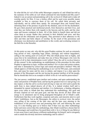 So what did the da’wah of this noble Messenger comprise of, and Allaah has told us
the summary of his noble da’wah which continued for nine hundred and fifty years?!
Indeed it was an earnest and painstaking call to the tawheed of Allaah and to make all
worship purely for Him. It was a tireless effort and he used every possible means
available to him to convince them of his call. He called them privately and
individually, and he called them openly. He encouraged them and warned them,
informing them of the promise of good for the obedient, and evil for the disobedient.
He gave them practical and intellectual proofs, from themselves and their lives, and
what they saw before them with regards to the heavens and the earth, and the clear
signs and lessons contained in them. All of this failed to benefit them and did not
cause them to accept. Rather they persisted in their disbelief and error, and they
rejected all this obstinately and arrogantly. They persisted in their adherence to the
idols and false and futile objects of worship. So the result of this persistence and
obstinancy was destruction and annihilation in this world, and everlasting torment in
the Hell-fire in the Hereafter.
At this point we may ask: why did this great Prophet continue for such an extremely
long period of time, expending huge efforts, untiringly and without languidness,
calling to the starting point of tawheed?! Why did Allaah praise him so highly, and
cause him to be remembered, and make him one of those Messengers who were the
firmest of all in their determination (oolul-'adhm)? Does the call to tawheed deserve
all this esteem? Is this methodology an establishment of this procedure for this noble
Prophet in opposition to logic, wisdom and intellect? Or is it pure and certain wisdom,
and what is demanded by correct logic and sound and perceptive intellect? Why did
Allaah approve of following this methodology in da’wah for 950 years, and commend
him, and cause his name and his story to endure, and impose it as a duty upon the
greatest of the Messengers and the one having the greatest intellect of all the people,
that he should take him as an example to follow in his da’wah and his perseverance?
The just answer, established upon intellect and wisdom, and upon understanding the
status and position of Prophet hood, and having the greatest trust in it and giving it its
due respect, is that the call to tawheed and striving to wipe out shirk and to purify the
earth from it, does indeed deserve all of this. It is indeed wisdom itself and is
demanded by natural inclination and intellect. It is furthermore, a binding obligation
upon every caller to Allaah that they understand this methodology, this great and
divinely inspired da’wah and great goal, and that they devote all their effort and
energy to its attainment and its being propogated throughout all of Allaah’s earth.
Furthermore that they work together, cooperate and unite, and sincerely attest to each
others’ truthfulness. Just as the Messengers, the callers to tawheed, were: the earlier
ones telling of the coming of the later ones and the later ones attesting to the
truthfulness of the previous ones and promoting their call, and following the same
way. It is also binding upon us to believe that if there was any other methodology
better and more correct than this methodology, that Allaah would have chosen that for
His Messengers and would have favoured them with it. So is it fitting for any Believer
to turn away from it and choose a different methodology for himself, and to arrogantly
seek to attack this divinely laid down methodolgy and its callers?!
 
