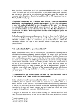 Then after these robust efforts in da’wah expended by Ibraaheem in calling to Allaah,
calling the family and the nation, establishing the irrefutable proofs upon his father
and his people, after this he took this great call and confronted that haughty and
tyrannical ruler who claimed divinity, he faced him with the full strength and bravery.
Allaah, the Most High, says:
“Do you not consider the one (Namrood) who, because Allaah had granted him
an extended kingdom disputed with Ibraaheem about his Lord. Ibraaheem said
to him, ‘It is my Lord (Allaah) Who gives life and death.’ He said, ‘I give life and
cause death.’ Ibraaheem said, ‘Allaah causes the sun to rise from the east, so if
you are truthful then cause it to rise from the west.’ So the unbeliever was
confounded, and Allaah does not guide the unbelievers to find proof against the
people of truth.”75
So Ibraaheem called this tyrant and claimant to divinity to the tawheed of Allaah, and
to eemaan in His Lordship. But he exceeded all bounds in his arrogance and haughtily
refused to accept the tawheed of Allaah and to give up on his claims to Lordship. So
Ibraaheem debated with him in this brilliant manner whose proof was clear.
Ibraaheem said,
“It is my Lord (Allaah) Who gives life and death.”76
So the stupid tyrant replied that he too could give life and death - meaning that he
killed whom he pleased and spared whom he pleased. This answer of his was merely a
pretence and a means of fooling the ignorant, and was a way of avoiding the question,
since what Ibraaheem referred to was the fact that his Lord created mankind, animals
and plants and gave them life, and brought them into existence from nothing. Then He
causes them to die with His Power, and that He gives the humans and animals death at
the end of their appointed life-spans, due to visible causes which He shows and
without visible causes. So when Ibraaheem saw that he tried to create a pretence to
evade the issue, which might fool some of the ignorant and common folk, he then
said, as a means of showing the futility of what his saying entailed, that if you are as
you claim, then,
“‘Allaah causes the sun to rise from the east, so if you are truthful then cause it
to rise from the west.’ So the unbeliever was confounded.”77
So the unbeliever was left confounded and at a loss for words. His argument was
overthrown, he was silenced, struck dumb and falsehood was rendered futile as is
always the case. So this contains a lesson for those who listen attentively and witness
it, that the call to tawheed represents the peak of sincerity, wisdom and intelligence; it
proceeds in the due and correct manner, and as Allaah has willed, not merely
struggling for kingship, nor seeking to fight for leadership.
If the goal of Ibraaheem had been to attain rulership and authority he would have
taken a different methodology to this, and he would have found people who gathered
75 Soorah al-Baqarah (2):258.
76 Soorah al-Baqarah (2):258.
77 Soorah al-Baqarah (2):258.
 