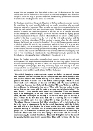 around him and supported him. But Allaah refuses, and His Prophets and the pious
callers from the true followers of the Prophets in every time and place, they all refuse
except to follow the way of guidance and truth, and to clearly proclaim the truth and
to establish the proof against the proud and obstinate.
So Ibraaheem established this great obligation in the best and most complete manner.
He established the proof upon his father and his people, upon those who governed
them and upon all of his nation. Then when he saw that they were persisting in their
shirk and their unbelief and were established upon falsehood and misguidance, he
resorted to censure and correction by means of the hand and use of strength. So where
did his change and correction begin, and what was the correct and rightly guided
means for correction of the dire situation which had beset his nation? Did he seek to
overthrow the state because it was the root of all the evils and corruption and the
source of shirk and misguidance?! How can that be denied when the ruler claimed
lordship for himself and persisted in that claim? So why did Ibraaheem not consider a
revolution against this unbelieving government, and at the head of it a tyrant who
claimed divinity, and by so doing wipe out all the forms of corruption and shirk, and
establish in its place the divinely-guided state headed by Ibraaheem, ’alayhis-salaatu
was-salaam?! The answer is the Prophets were far removed from following any such
way or even considering it, since this is the way of the oppressors, the ignorant and the
foolish, those who seek after this world and strive for authority in it.
Rather the Prophets were callers to tawheed and pioneers guiding to the truth, and
seeking to save the people from falsehood and shirk. So when they applied themselves
to correction and changing the state of affairs, and they were the most knowledgeable
and intelligent of the people, then they necessarily began with striking at the true
sources of shirk and misguidance. This is what Ibraaheem, the mild, wise and rightly
guided, the heroic and brave, did. Allaah, the Most High, says:
“We guided Ibraaheem to the truth at a young age before the time of Moosaa
and Haaroon, and We knew that he was fitting for that and was a person of true
and certain eemaan who would worship Allaah alone and not associate any
partner with Him. When he said to his father and his people, ‘What are these
idols which you worship and are devoted to?!’ They said, ‘We found our fathers
worshipping them and have followed them in that.’ He said, ‘Both you and they
in worshipping the idols are in clear error.’ They said, ‘Are you serious in your
saying that you have come with the truth, or are you merely being frivolous?’ He
said, ‘Rather, I bring you the truth. Your Lord, other than Whom none has the
right to be worshipped, is the sole Lord and Creator of the heavens and the
earth, He Who created you all, not any of the idols to which you are devoted. I
am a witness to the fact that none but Him is deserving of your worship.’
Ibraaheem said in secret (but was overheard by a single man from his people),
‘By Allaah, I intend to destroy their idols when they go off to their festival.’ So
he broke them to pieces except for the largest of them (upon which he tied the
axe with which he had broken the others), so that they might take heed and
abandon worship of their idols after witnessing their weakness and futility. The
people said, ‘Who has done this to our gods?! Whoever has done it is certainly a
criminal.’ Those who had heard the saying of Ibraaheem said, ‘We heard a
youth speaking, he is called Ibraaheem.’ They said, ‘Bring him before the eyes of
the people, that they may testify against him.’ They said, ‘Is it you who did this
 